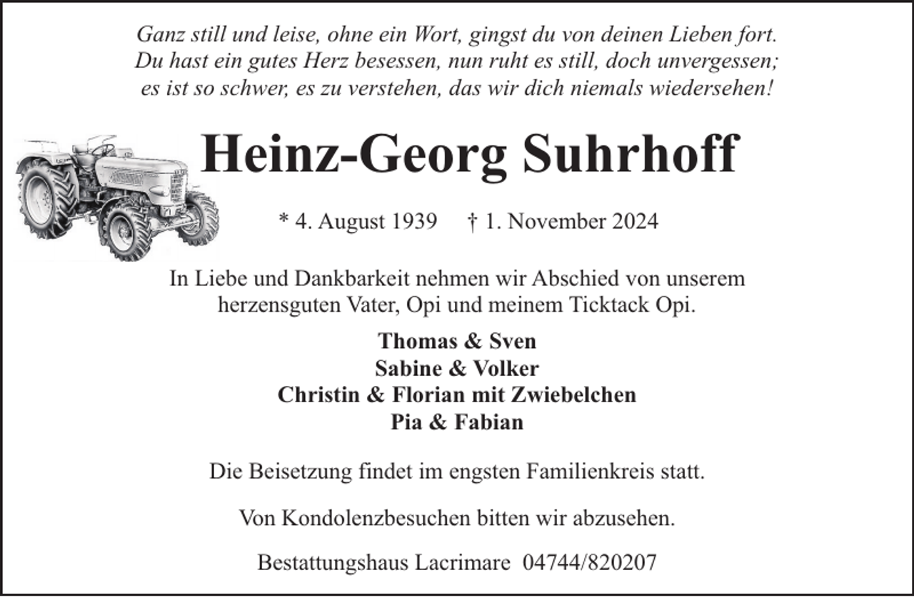 <p>Ganz still und leise, ohne ein Wort, gingst du von deinen Lieben fort.<br />Du hast ein gutes Herz besessen, nun ruht es still, doch unvergessen;<br />es ist so schwer, es zu verstehen, das wir dich niemals wiedersehen!</p><p>Heinz-Georg Suhrhoff<br />* 4. August 1939</p><p>† 1. November 2024</p><p>In Liebe und Dankbarkeit nehmen wir Abschied von unserem<br />herzensguten Vater, Opi und meinem Ticktack Opi.<br />Thomas &amp; Sven<br />Sabine &amp; Volker<br />Christin &amp; Florian mit Zwiebelchen<br />Pia &amp; Fabian<br />Die Beisetzung findet im engsten Familienkreis statt.<br />Von Kondolenzbesuchen bitten wir abzusehen.<br />Bestattungshaus Lacrimare 04744/820207</p>