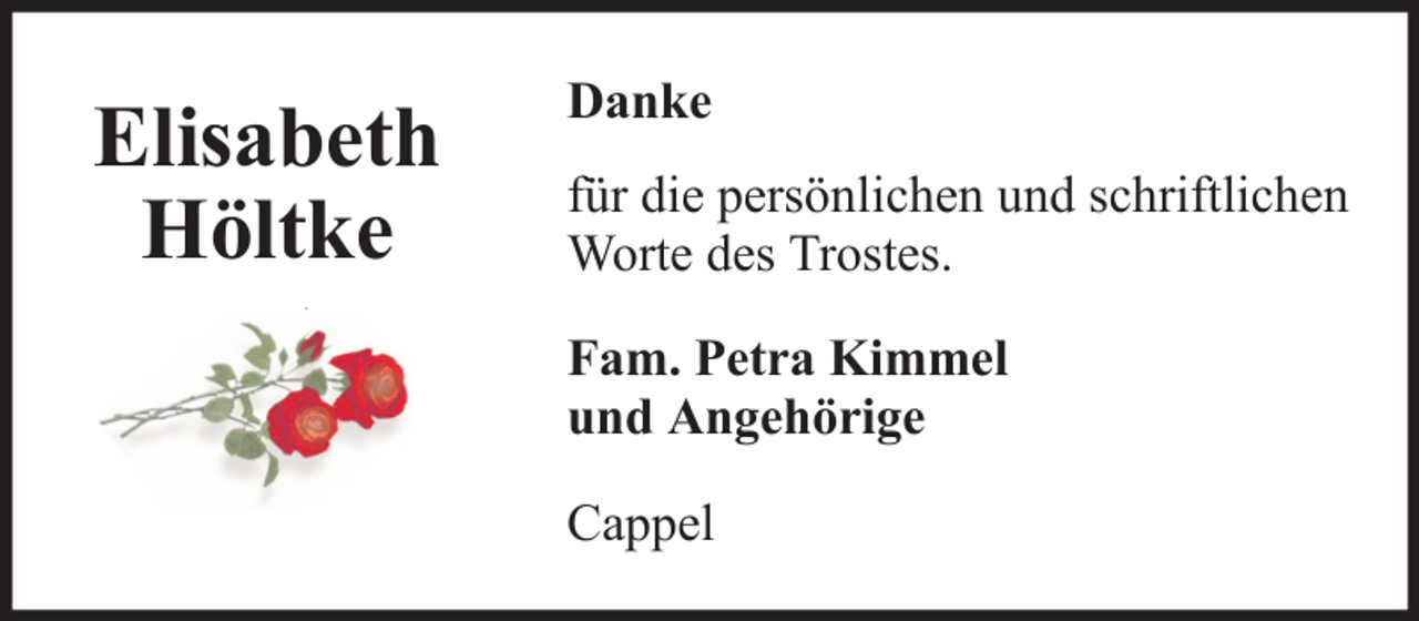 <p>Elisabeth<br />Höltke</p><p>Danke<br />für die persönlichen und schriftlichen<br />Worte des Trostes.<br />Fam. Petra Kimmel<br />und Angehörige<br />Cappel</p>