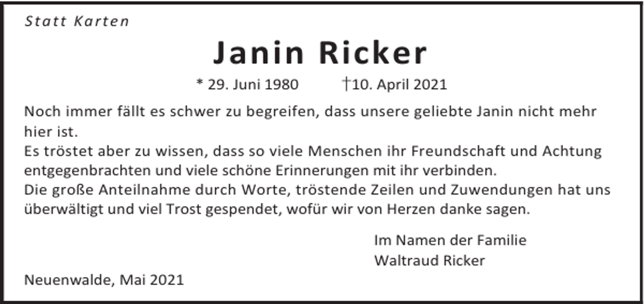 <p>Statt Karten</p><p>Janin Ricker</p><p>* 29. Juni 1980</p><p>†10. April 2021</p><p>Noch immer fällt es schwer zu begreifen, dass unsere geliebte Janin nicht mehr<br />hier ist.<br />Es tröstet aber zu wissen, dass so viele Menschen ihr Freundschaft und Achtung<br />entgegenbrachten und viele schöne Erinnerungen mit ihr verbinden.<br />Die große Anteilnahme durch Worte, tröstende Zeilen und Zuwendungen hat uns<br />überwältigt und viel Trost gespendet, wofür wir von Herzen danke sagen.</p><p>Neuenwalde, Mai 2021</p><p>Im Namen der Familie<br />Waltraud Ricker</p>