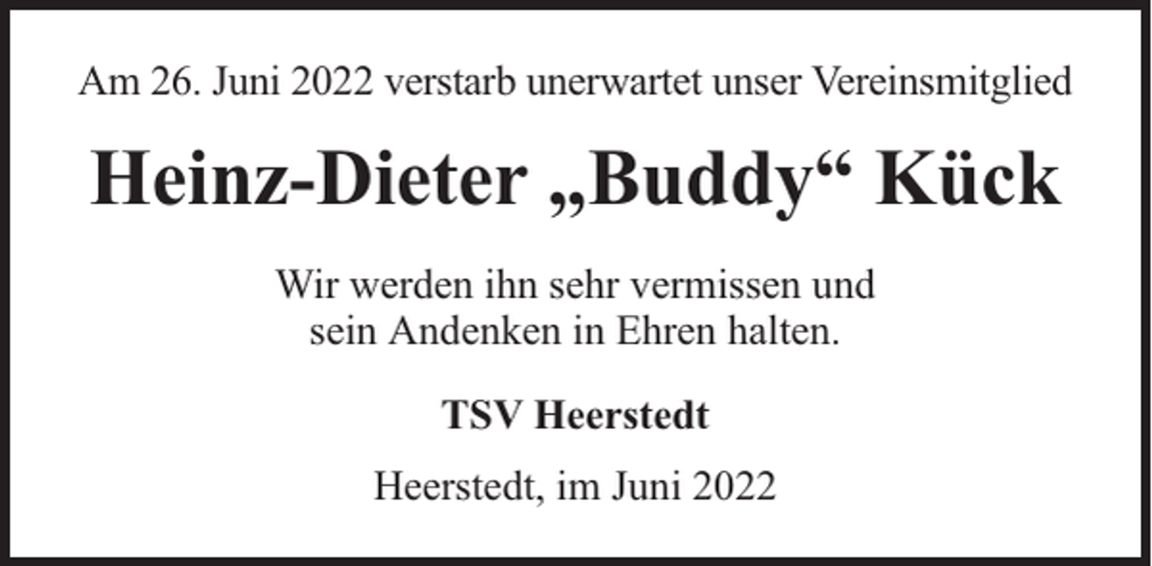 <p>Am 26. Juni 2022 verstarb unerwartet unser Vereinsmitglied</p><p>Heinz-Dieter „Buddy“ Kück<br />Wir werden ihn sehr vermissen und<br />sein Andenken in Ehren halten.<br />TSV Heerstedt<br />Heerstedt, im Juni 2022</p>