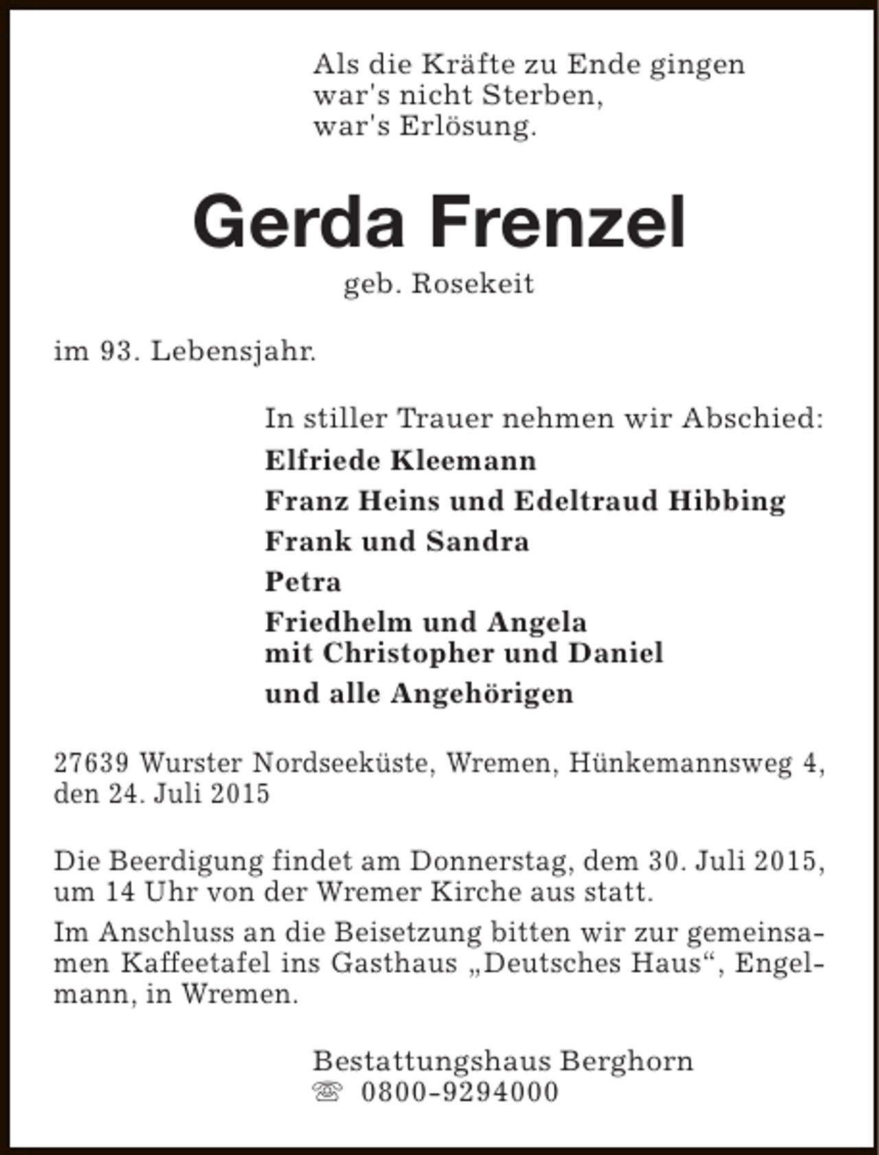 <p>Als die Kräfte zu Ende gingen<br />war's nicht Sterben,<br />war's Erlösung.</p><p>Gerda Frenzel<br />geb. Rosekeit</p><p>im 93. Lebensjahr.<br />In stiller Trauer nehmen wir Abschied:<br />Elfriede Kleemann<br />Franz Heins und Edeltraud Hibbing<br />Frank und Sandra<br />Petra<br />Friedhelm und Angela<br />mit Christopher und Daniel<br />und alle Angehörigen<br />27639 Wurster Nordseeküste, Wremen, Hünkemannsweg 4,<br />den 24. Juli 2015<br />Die Beerdigung findet am Donnerstag, dem 30. Juli 2015,<br />um 14 Uhr von der Wremer Kirche aus statt.<br />Im Anschluss an die Beisetzung bitten wir zur gemeinsamen Kaffeetafel ins Gasthaus „Deutsches Haus“, Engelmann, in Wremen.<br />Bestattungshaus Berghorn<br />s 0800-9294000</p>