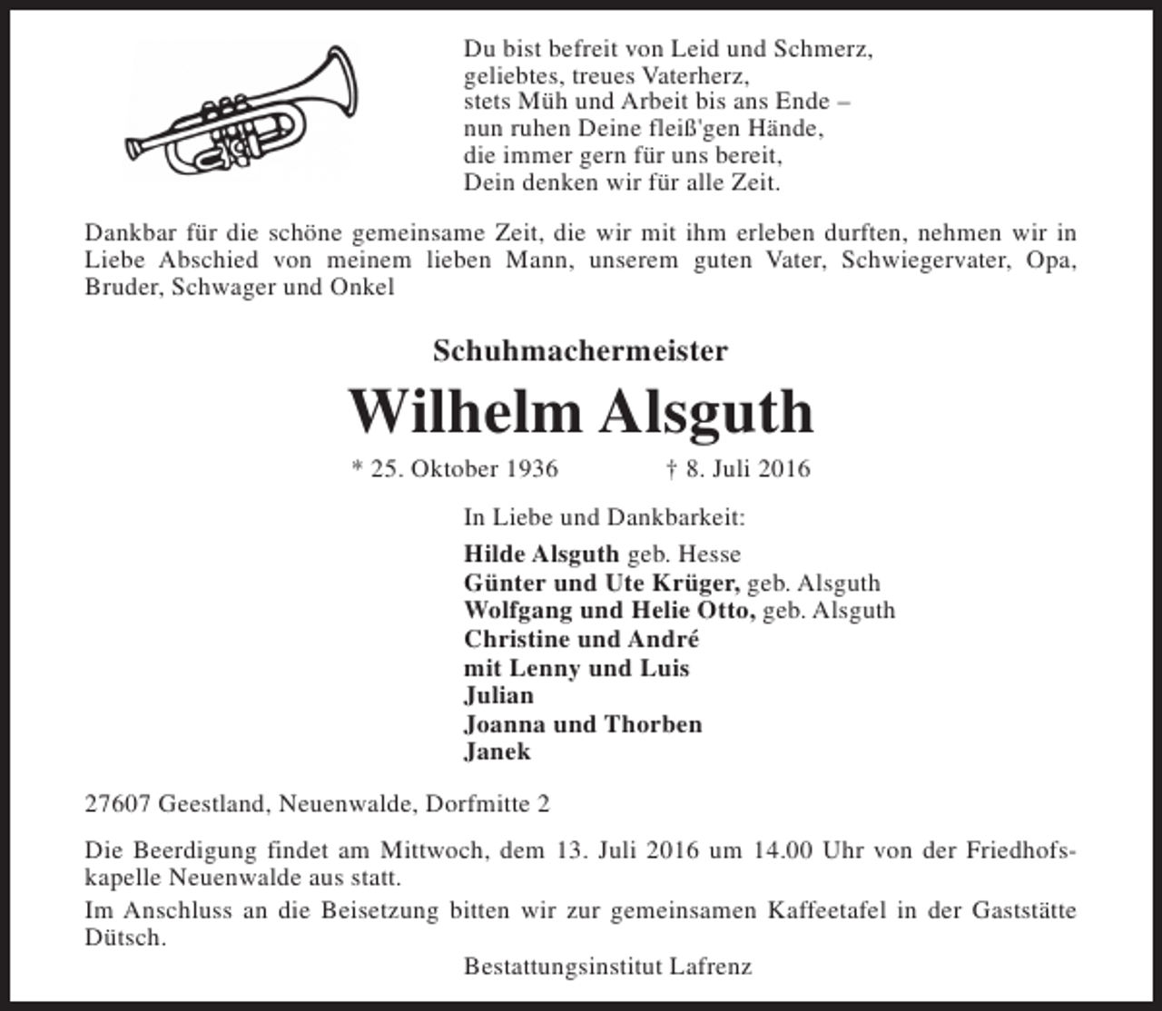 <p>Du bist befreit von Leid und Schmerz,<br />geliebtes, treues Vaterherz,<br />stets Müh und Arbeit bis ans Ende –<br />nun ruhen Deine fleiß'gen Hände,<br />die immer gern für uns bereit,<br />Dein denken wir für alle Zeit.<br />Dankbar für die schöne gemeinsame Zeit, die wir mit ihm erleben durften, nehmen wir in<br />Liebe Abschied von meinem lieben Mann, unserem guten Vater, Schwiegervater, Opa,<br />Bruder, Schwager und Onkel</p><p>Schuhmachermeister</p><p>Wilhelm Alsguth<br />* 25. Oktober 1936</p><p>† 8. Juli 2016</p><p>In Liebe und Dankbarkeit:<br />Hilde Alsguth geb. Hesse<br />Günter und Ute Krüger, geb. Alsguth<br />Wolfgang und Helie Otto, geb. Alsguth<br />Christine und André<br />mit Lenny und Luis<br />Julian<br />Joanna und Thorben<br />Janek<br />27607 Geestland, Neuenwalde, Dorfmitte 2<br />Die Beerdigung findet am Mittwoch, dem 13. Juli 2016 um 14.00 Uhr von der Friedhofskapelle Neuenwalde aus statt.<br />Im Anschluss an die Beisetzung bitten wir zur gemeinsamen Kaffeetafel in der Gaststätte<br />Dütsch.<br />Bestattungsinstitut Lafrenz</p>