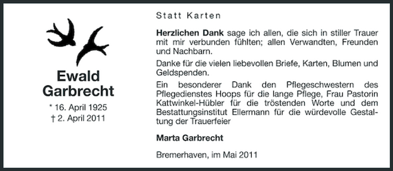 <p>Statt Karten Herzlichen Dank sage ich allen, die sich in stiller Trauer mit mir verbunden fühlten; allen Verwandten, Freunden und Nachbarn. Danke für die vielen liebevollen Briefe, Karten, Blumen und Geldspenden. Ein besonderer Dank den Pflegeschwestern des Pflegedienstes Hoops für die lange Pflege, Frau Pastorin Kattwinkel-Hübler für die tröstenden Worte und dem Bestattungsinstitut Ellermann für die würdevolle Gestaltung der Trauerfeier Marta Garbrecht Bremerhaven, im Mai 2011</p><p>Ewald Garbrecht<br />* 16. April 1925 † 2. April 2011</p>