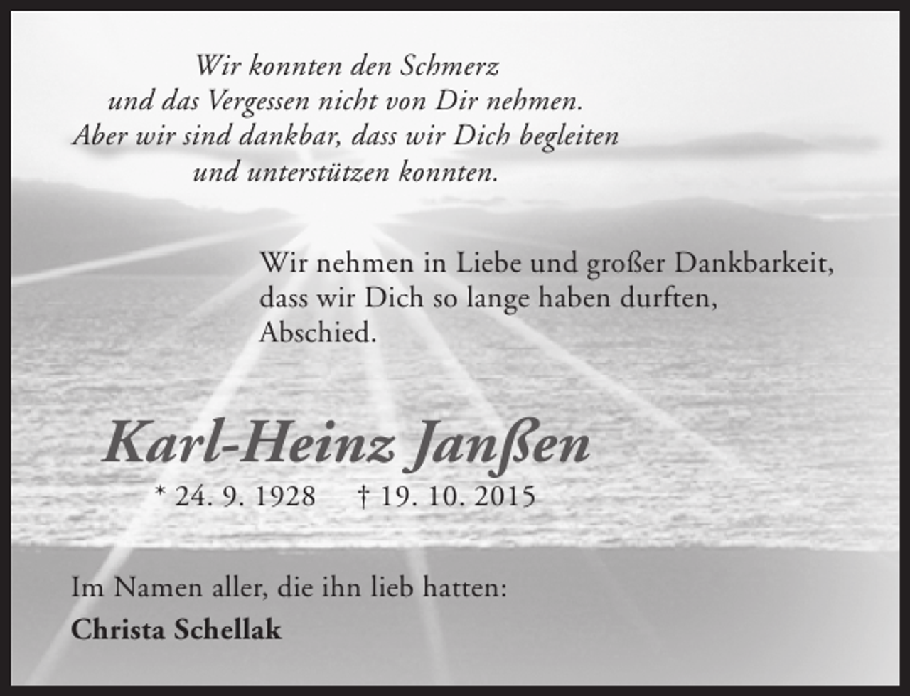 <p>Wir konnten den Schmerz<br />und das Vergessen nicht von Dir nehmen.<br />Aber wir sind dankbar, dass wir Dich begleiten<br />und unterstützen konnten.<br />Wir nehmen in Liebe und großer Dankbarkeit,<br />dass wir Dich so lange haben durften,<br />Abschied.</p><p>Karl-Heinz Janßen<br />* 24. 9. 1928</p><p>† 19. 10. 2015</p><p>Im Namen aller, die ihn lieb hatten:<br />Christa Schellak</p>