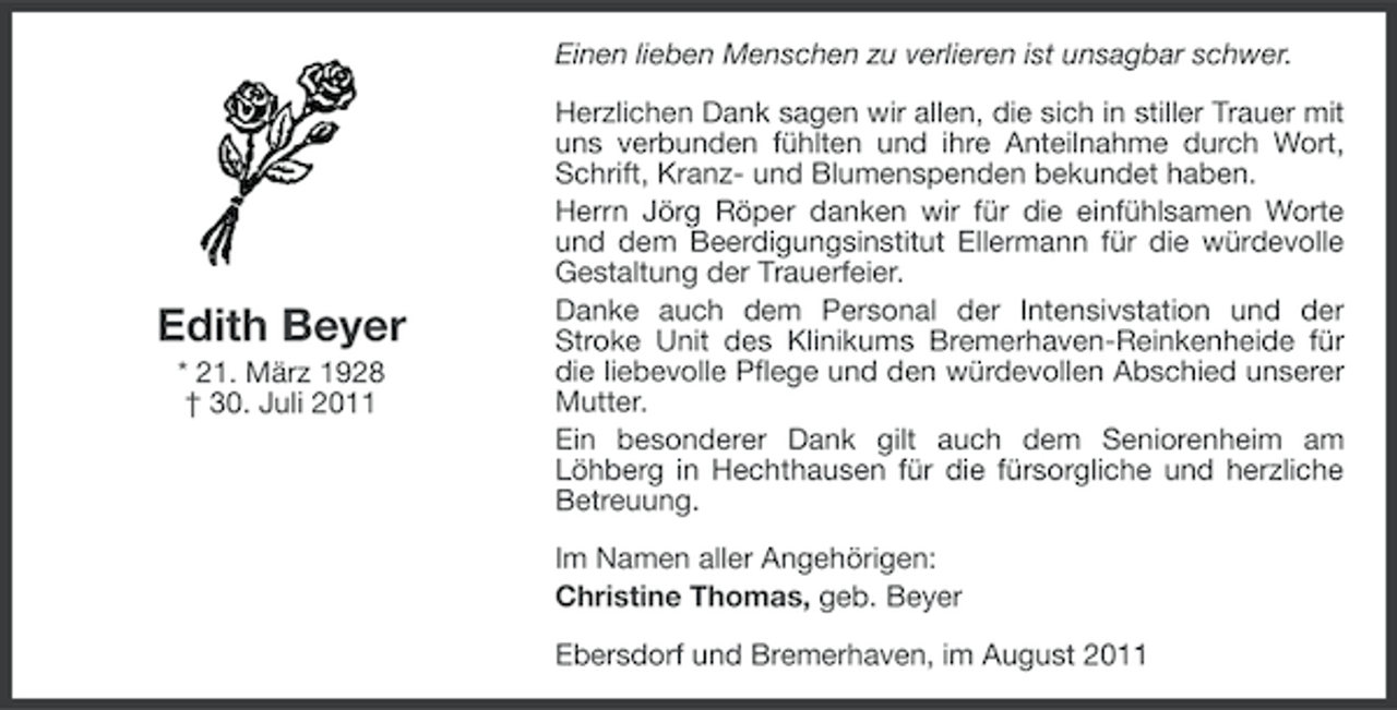 <p>Einen lieben Menschen zu verlieren ist unsagbar schwer.</p><p>Edith Beyer<br />* 21. März 1928<br />† 30. Juli 2011</p><p>Herzlichen Dank sagen wir allen, die sich in stiller Trauer mit<br />uns verbunden fühlten und ihre Anteilnahme durch Wort,<br />Schrift, Kranz- und Blumenspenden bekundet haben.<br />Herrn Jörg Röper danken wir für die einfühlsamen Worte<br />und dem Beerdigungsinstitut Ellermann für die würdevolle<br />Gestaltung der Trauerfeier.<br />Danke auch dem Personal der Intensivstation und der<br />Stroke Unit des Klinikums Bremerhaven-Reinkenheide für<br />die liebevolle Pflege und den würdevollen Abschied unserer<br />Mutter.<br />Ein besonderer Dank gilt auch dem Seniorenheim am<br />Löhberg in Hechthausen für die fürsorgliche und herzliche<br />Betreuung.<br />Im Namen aller Angehörigen:<br />Christine Thomas, geb. Beyer<br />Ebersdorf und Bremerhaven, im August 2011</p>