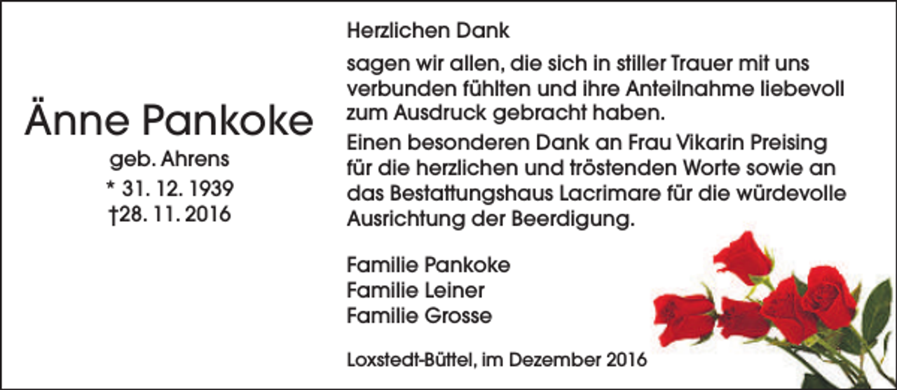 <p>Herzlichen Dank</p><p>Änne Pankoke<br />geb. Ahrens<br />* 31. 12. 1939<br />†28. 11. 2016</p><p>sagen wir allen, die sich in stiller Trauer mit uns<br />verbunden fühlten und ihre Anteilnahme liebevoll<br />zum Ausdruck gebracht haben.<br />Einen besonderen Dank an Frau Vikarin Preising<br />für die herzlichen und tröstenden Worte sowie an<br />das Bestattungshaus Lacrimare für die würdevolle<br />Ausrichtung der Beerdigung.<br />Familie Pankoke<br />Familie Leiner<br />Familie Grosse<br />Loxstedt-Büttel, im Dezember 2016</p>