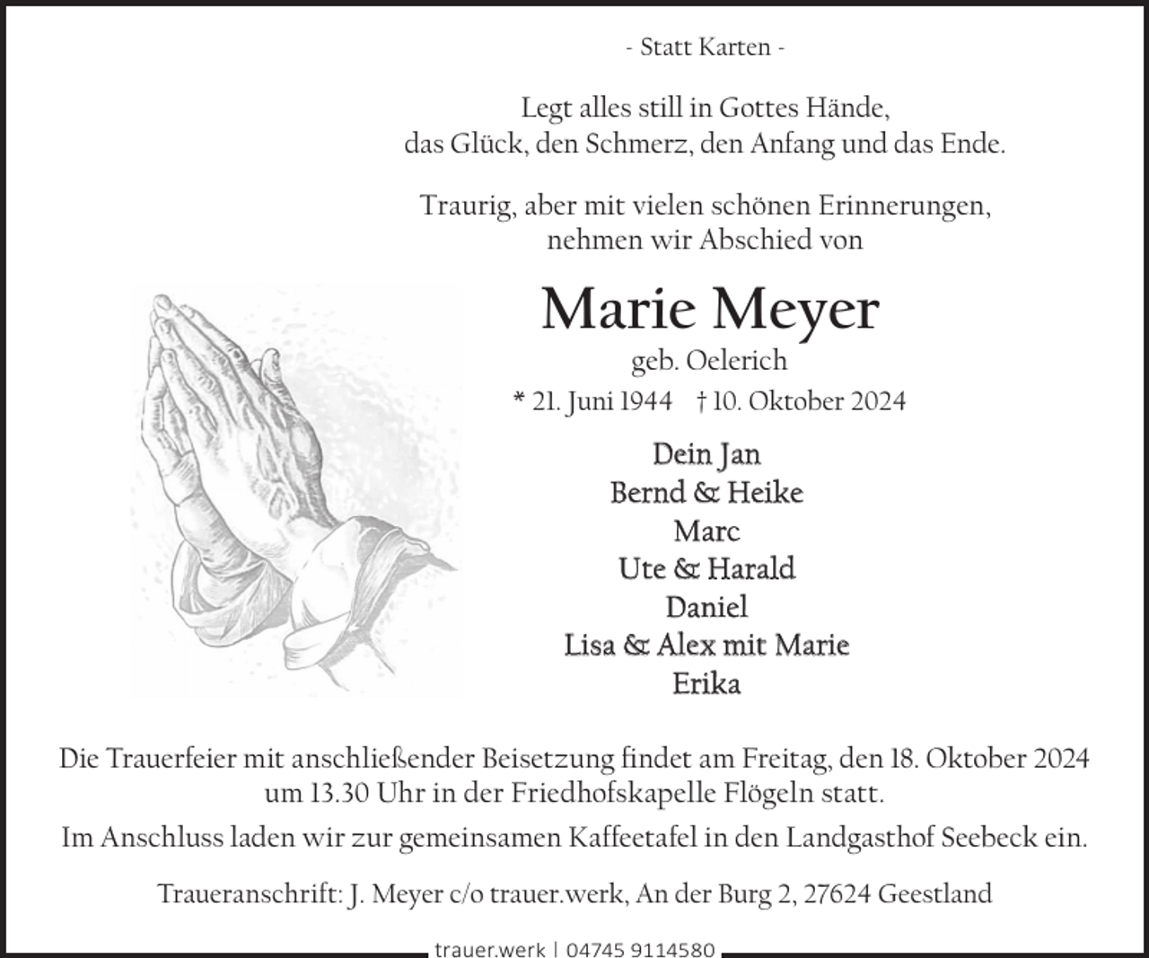 <p>- Statt Karten -</p><p>Legt alles still in Gottes Hände,<br />das Glück, den Schmerz, den Anfang und das Ende.<br />Traurig, aber mit vielen schönen Erinnerungen,<br />nehmen wir Abschied von</p><p>Marie Meyer<br />geb. Oelerich</p><p>* 21. Juni 1944 † 10. Oktober 2024</p><p>Dein Jan<br />Bernd &amp; Heike<br />Marc<br />Ute &amp; Harald<br />Daniel<br />Lisa &amp; Alex mit Marie<br />Erika<br />Die Trauerfeier mit anschließender Beisetzung findet am Freitag, den 18. Oktober 2024<br />um 13.30 Uhr in der Friedhofskapelle Flögeln statt.<br />Im Anschluss laden wir zur gemeinsamen Kaffeetafel in den Landgasthof Seebeck ein.<br />Traueranschrift: J. Meyer c/o trauer.werk, An der Burg 2, 27624 Geestland<br />trauer.werk | 04745 9114580</p>