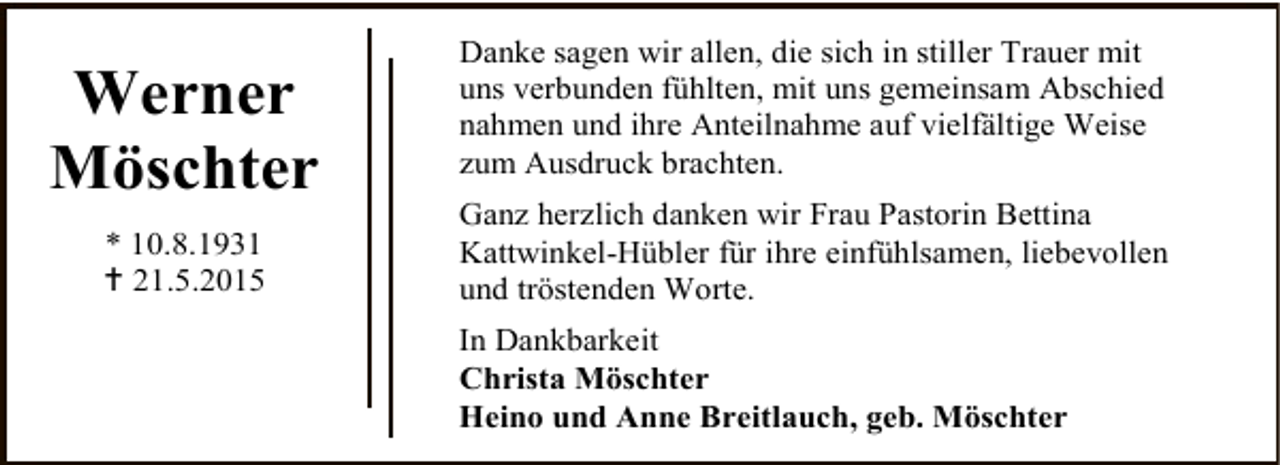 <p>Werner<br />Möschter<br />* 10.8.1931<br /> 21.5.2015</p><p>Danke sagen wir allen, die sich in stiller Trauer mit<br />uns verbunden fühlten, mit uns gemeinsam Abschied<br />nahmen und ihre Anteilnahme auf vielfältige Weise<br />zum Ausdruck brachten.<br />Ganz herzlich danken wir Frau Pastorin Bettina<br />Kattwinkel-Hübler für ihre einfühlsamen, liebevollen<br />und tröstenden Worte.<br />In Dankbarkeit<br />Christa Möschter<br />Heino und Anne Breitlauch, geb. Möschter</p>