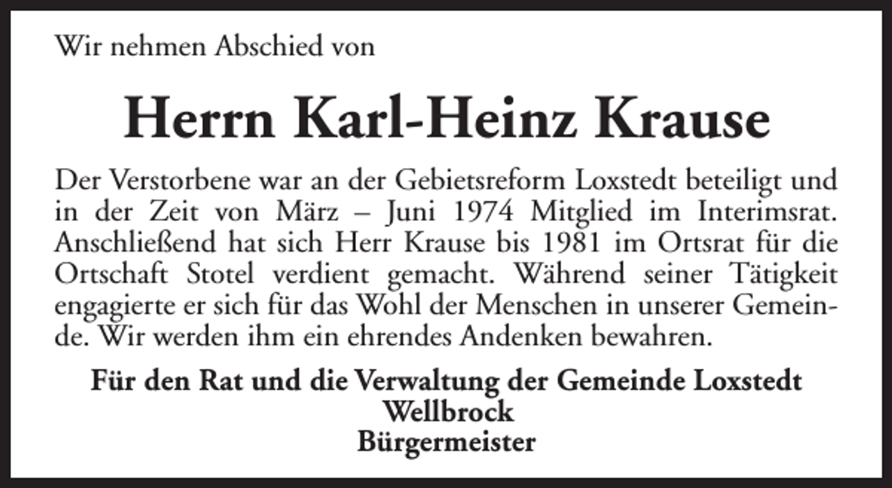 <p>Wir nehmen Abschied von</p><p>Herrn Karl-Heinz Krause<br />Der Verstorbene war an der Gebietsreform Loxstedt beteiligt und<br />in der Zeit von März – Juni 1974 Mitglied im Interimsrat.<br />Anschließend hat sich Herr Krause bis 1981 im Ortsrat für die<br />Ortschaft Stotel verdient gemacht. Während seiner Tätigkeit<br />engagierte er sich für das Wohl der Menschen in unserer Gemeinde. Wir werden ihm ein ehrendes Andenken bewahren.<br />Für den Rat und die Verwaltung der Gemeinde Loxstedt<br />Wellbrock<br />Bürgermeister</p>