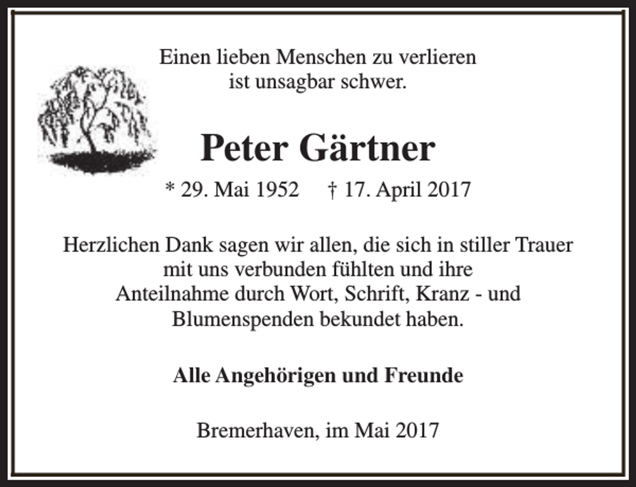 <p>Einen lieben Menschen zu verlieren<br />ist unsagbar schwer.</p><p>Peter Gärtner<br />* 29. Mai 1952</p><p>† 17. April 2017</p><p>Herzlichen Dank sagen wir allen, die sich in stiller Trauer<br />mit uns verbunden fühlten und ihre<br />Anteilnahme durch Wort, Schrift, Kranz - und<br />Blumenspenden bekundet haben.<br />Alle Angehörigen und Freunde<br />Bremerhaven, im Mai 2017</p>