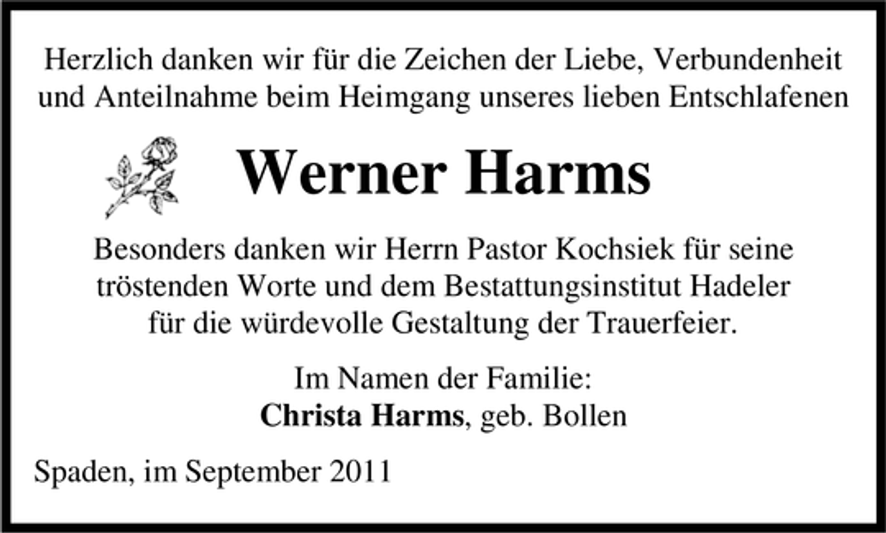 <p>Herzlich danken wir für die Zeichen der Liebe, Verbundenheit<br />und Anteilnahme beim Heimgang unseres lieben Entschlafenen</p><p>Werner Harms<br />Besonders danken wir Herrn Pastor Kochsiek für seine<br />tröstenden Worte und dem Bestattungsinstitut Hadeler<br />für die würdevolle Gestaltung der Trauerfeier.<br />Im Namen der Familie:<br />Christa Harms, geb. Bollen<br />Spaden, im September 2011</p>