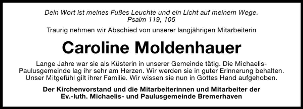 <p>Dein Wort ist meines Fußes Leuchte und ein Licht auf meinem Wege.<br />Psalm 119, 105<br />Traurig nehmen wir Abschied von unserer langjährigen Mitarbeiterin</p><p>Caroline Moldenhauer<br />Lange Jahre war sie als Küsterin in unserer Gemeinde tätig. Die MichaelisPaulusgemeinde lag ihr sehr am Herzen. Wir werden sie in guter Erinnerung behalten.<br />Unser Mitgefühl gilt ihrer Familie. Wir wissen sie nun in Gottes Hand aufgehoben.<br />Der Kirchenvorstand und die Mitarbeiterinnen und Mitarbeiter der<br />Ev.-luth. Michaelis- und Paulusgemeinde Bremerhaven</p>