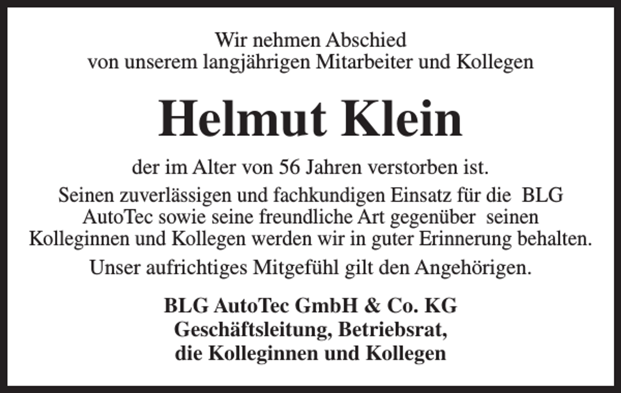 <p>Wir nehmen Abschied<br />von unserem langjährigen Mitarbeiter und Kollegen</p><p>Helmut Klein</p><p>der im Alter von 56 Jahren verstorben ist.<br />Seinen zuverlässigen und fachkundigen Einsatz für die BLG<br />AutoTec sowie seine freundliche Art gegenüber seinen<br />Kolleginnen und Kollegen werden wir in guter Erinnerung behalten.<br />Unser aufrichtiges Mitgefühl gilt den Angehörigen.<br />BLG AutoTec GmbH &amp; Co. KG<br />Geschäftsleitung, Betriebsrat,<br />die Kolleginnen und Kollegen</p>