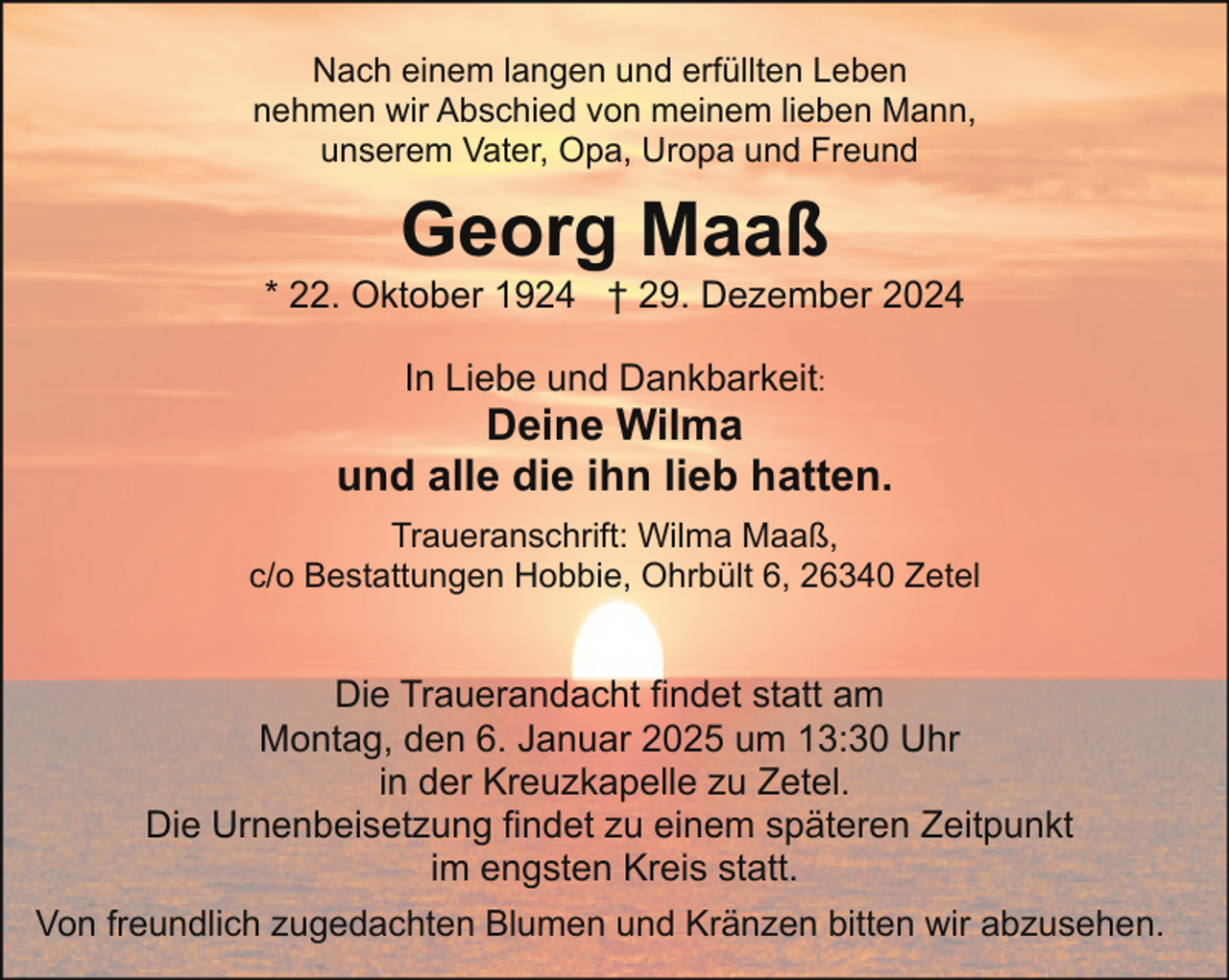<p>Nach einem langen und erfüllten Leben<br />nehmen wir Abschied von meinem lieben Mann,<br />unserem Vater, Opa, Uropa und Freund</p><p>Georg Maaß</p><p>* 22. Oktober 1924 † 29. Dezember 2024<br />In Liebe und Dankbarkeit:</p><p>Deine Wilma<br />und alle die ihn lieb hatten.<br />Traueranschrift: Wilma Maaß,<br />c/o Bestattungen Hobbie, Ohrbült 6, 26340 Zetel</p><p>Die Trauerandacht findet statt am<br />Montag, den 6. Januar 2025 um 13:30 Uhr<br />in der Kreuzkapelle zu Zetel.<br />Die Urnenbeisetzung findet zu einem späteren Zeitpunkt<br />im engsten Kreis statt.<br />Von freundlich zugedachten Blumen und Kränzen bitten wir abzusehen.</p>