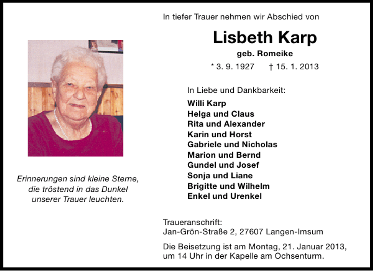 <p>In tiefer Trauer nehmen wir Abschied von</p><p>Lisbeth Karp<br />geb. Romeike</p><p>* 3. 9. 1927</p><p>† 15. 1. 2013</p><p>In Liebe und Dankbarkeit:</p><p>Erinnerungen sind kleine Sterne,<br />die tröstend in das Dunkel<br />unserer Trauer leuchten.</p><p>Willi Karp<br />Helga und Claus<br />Rita und Alexander<br />Karin und Horst<br />Gabriele und Nicholas<br />Marion und Bernd<br />Gundel und Josef<br />Sonja und Liane<br />Brigitte und Wilhelm<br />Enkel und Urenkel<br />Traueranschrift:<br />Jan-Grön-Straße 2, 27607 Langen-Imsum<br />Die Beisetzung ist am Montag, 21. Januar 2013,<br />um 14 Uhr in der Kapelle am Ochsenturm.</p>