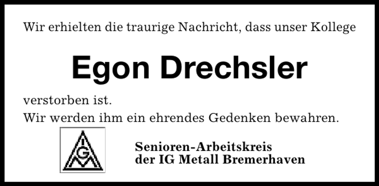 <p>Wir erhielten die traurige Nachricht, dass unser Kollege</p><p>Egon Drechsler<br />verstorben ist.<br />Wir werden ihm ein ehrendes Gedenken bewahren.<br />Senioren-Arbeitskreis<br />der IG Metall Bremerhaven</p>