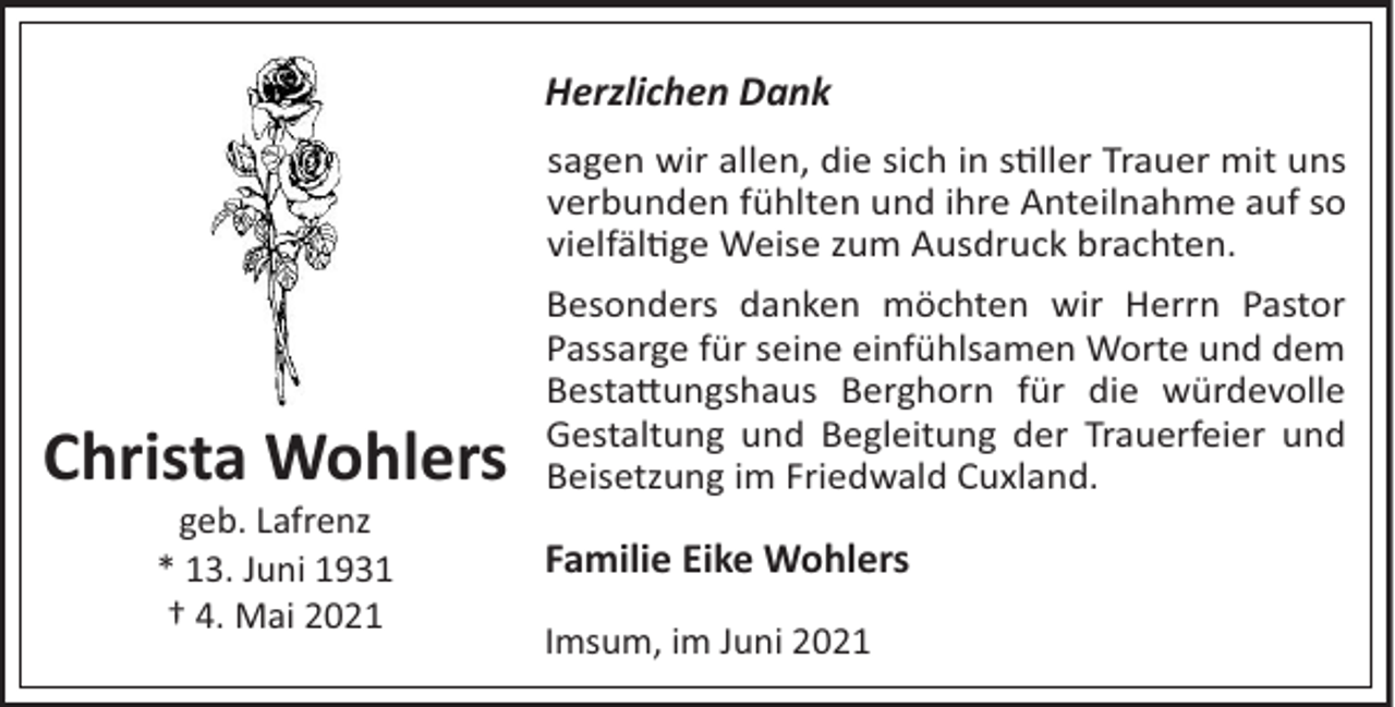 <p>Herzlichen Dank<br />sagen wir allen, die sich in s"ller Trauer mit uns<br />verbunden fühlten und ihre Anteilnahme auf so<br />vielfäl"ge Weise zum Ausdruck brachten.</p><p>Christa Wohlers<br />geb. Lafrenz<br />* 13. Juni 1931<br />† 4. Mai 2021</p><p>Besonders danken möchten wir Herrn Pastor<br />Passarge für seine einfühlsamen Worte und dem<br />Besta#ungshaus Berghorn für die würdevolle<br />Gestaltung und Begleitung der Trauerfeier und<br />Beisetzung im Friedwald Cuxland.</p><p>Familie Eike Wohlers<br />Imsum, im Juni 2021</p>