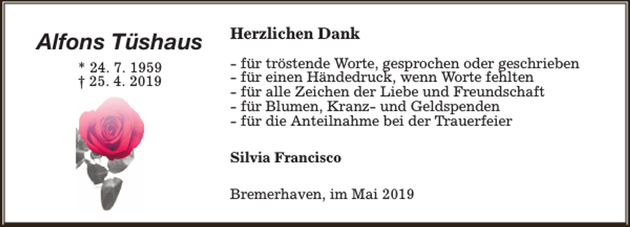 <p>Alfons Tüshaus<br />* 24. 7. 1959<br />† 25. 4. 2019</p><p>Herzlichen Dank<br />- für tröstende Worte, gesprochen oder geschrieben<br />- für einen Händedruck, wenn Worte fehlten<br />- für alle Zeichen der Liebe und Freundschaft<br />- für Blumen, Kranz- und Geldspenden<br />- für die Anteilnahme bei der Trauerfeier<br />Silvia Francisco<br />Bremerhaven, im Mai 2019</p>