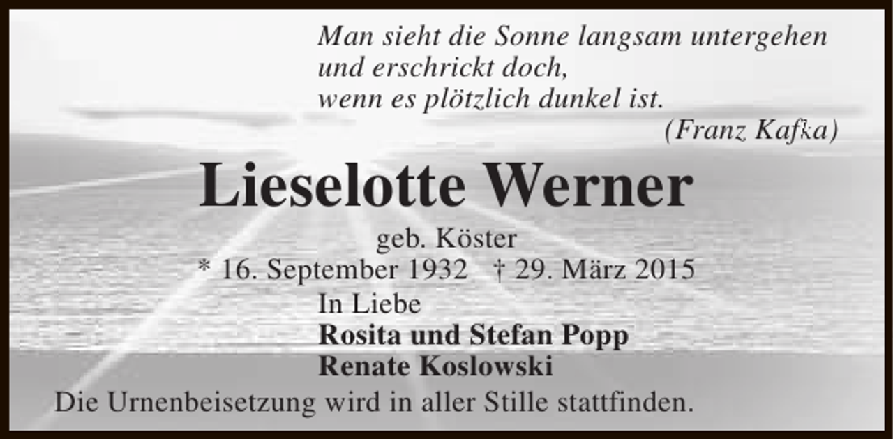 <p>Man sieht die Sonne langsam untergehen<br />und erschrickt doch,<br />wenn es plötzlich dunkel ist.<br />(Franz Kafka)<br />fk</p>
<p>Lieselotte Werner</p>
<p>geb. Köster<br />* 16. September 1932 † 29. März 2015<br />In Liebe<br />Rosita und Stefan Popp<br />Renate Koslowski<br />Die Urnenbeisetzung wird in aller Stille stattfinden.</p>