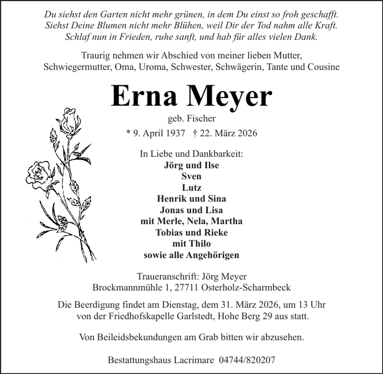 <p>Du siehst den Garten nicht mehr grünen, in dem Du einst so froh geschafft.<br />Siehst Deine Blumen nicht mehr Blühen, weil Dir der Tod nahm alle Kraft.<br />Schlaf nun in Frieden, ruhe sanft, und hab für alles vielen Dank.<br />Traurig nehmen wir Abschied von meiner lieben Mutter,<br />Schwiegermutter, Oma, Uroma, Schwester, Schwägerin, Tante und Cousine</p><p>Erna Meyer<br />geb. Fischer</p><p>* 9. April 1937 † 22. März 2026<br />In Liebe und Dankbarkeit:<br />Jörg und Ilse<br />Sven<br />Lutz<br />Henrik und Sina<br />Jonas und Lisa<br />mit Merle, Nela, Martha<br />Tobias und Rieke<br />mit Thilo<br />sowie alle Angehörigen<br />Traueranschrift: Jörg Meyer<br />Brockmannmühle 1, 27711 Osterholz-Scharmbeck<br />Die Beerdigung findet am Dienstag, dem 31. März 2026, um 13 Uhr<br />von der Friedhofskapelle Garlstedt, Hohe Berg 29 aus statt.<br />Von Beileidsbekundungen am Grab bitten wir abzusehen.<br />Bestattungshaus Lacrimare 04744/820207</p>