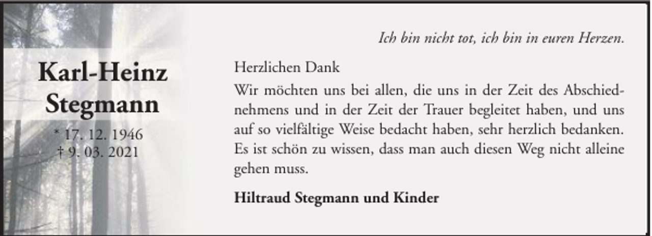 <p>Ich bin nicht tot, ich bin in euren Herzen.</p><p>Karl-Heinz<br />Stegmann<br />* 17. 12. 1946<br />† 9. 03. 2021</p><p>Herzlichen Dank<br />Wir möchten uns bei allen, die uns in der Zeit des Abschiednehmens und in der Zeit der Trauer begleitet haben, und uns<br />auf so vielfältige Weise bedacht haben, sehr herzlich bedanken.<br />Es ist schön zu wissen, dass man auch diesen Weg nicht alleine<br />gehen muss.<br />Hiltraud Stegmann und Kinder</p>
