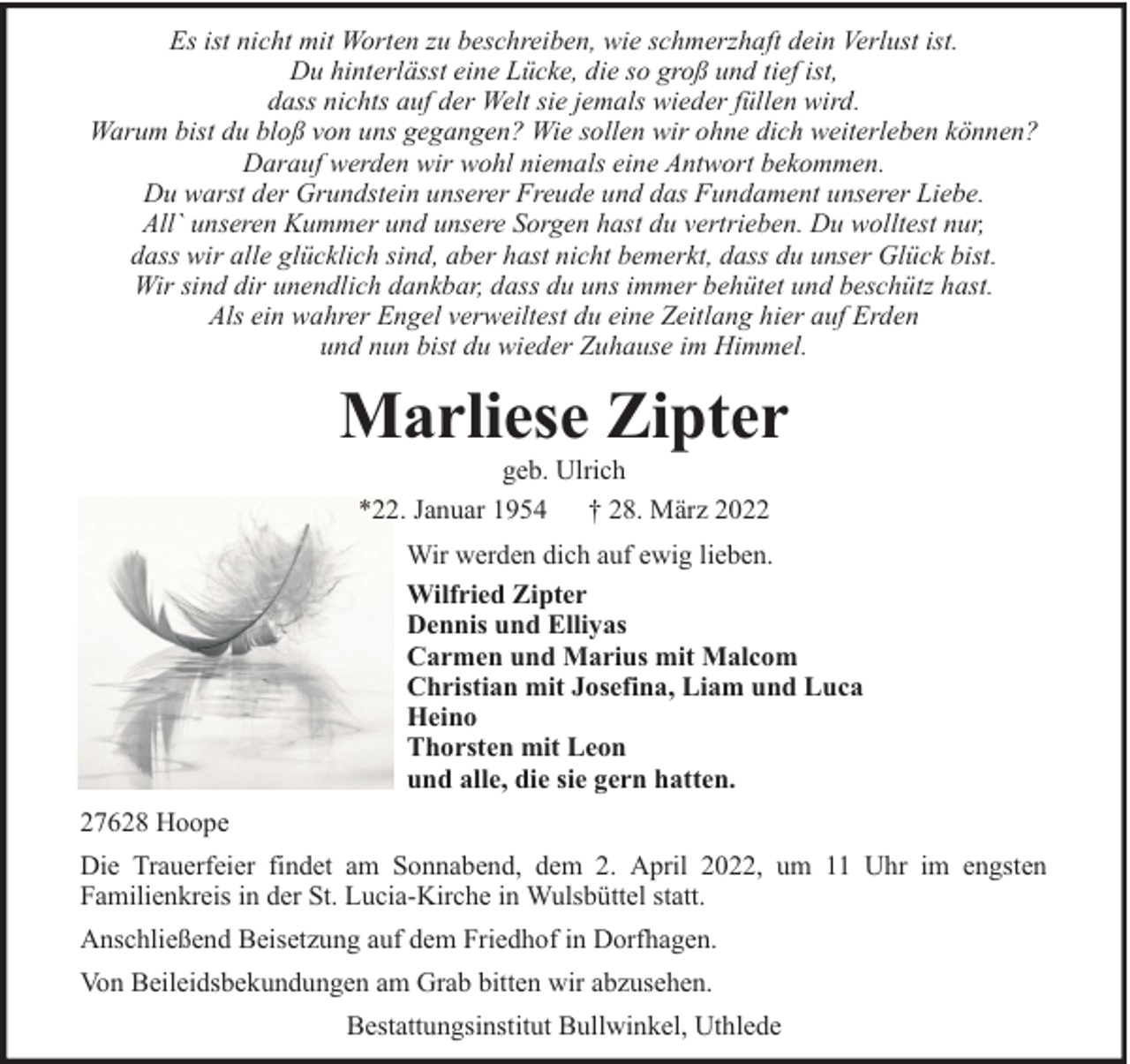 <p>Es ist nicht mit Worten zu beschreiben, wie schmerzhaft dein Verlust ist.<br />Du hinterlässt eine Lücke, die so groß und tief ist,<br />dass nichts auf der Welt sie jemals wieder füllen wird.<br />Warum bist du bloß von uns gegangen? Wie sollen wir ohne dich weiterleben können?<br />Darauf werden wir wohl niemals eine Antwort bekommen.<br />Du warst der Grundstein unserer Freude und das Fundament unserer Liebe.<br />All` unseren Kummer und unsere Sorgen hast du vertrieben. Du wolltest nur,<br />dass wir alle glücklich sind, aber hast nicht bemerkt, dass du unser Glück bist.<br />Wir sind dir unendlich dankbar, dass du uns immer behütet und beschütz hast.<br />Als ein wahrer Engel verweiltest du eine Zeitlang hier auf Erden<br />und nun bist du wieder Zuhause im Himmel.</p><p>Marliese Zipter<br />geb. Ulrich<br />*22. Januar 1954 † 28. März 2022</p><p>Wir werden dich auf ewig lieben.<br />Wilfried Zipter<br />Dennis und Elliyas<br />Carmen und Marius mit Malcom<br />Christian mit Josefina, Liam und Luca<br />Heino<br />Thorsten mit Leon<br />und alle, die sie gern hatten.<br />27628 Hoope<br />Die Trauerfeier findet am Sonnabend, dem 2. April 2022, um 11 Uhr im engsten<br />Familienkreis in der St. Lucia-Kirche in Wulsbüttel statt.<br />Anschließend Beisetzung auf dem Friedhof in Dorfhagen.<br />Von Beileidsbekundungen am Grab bitten wir abzusehen.<br />Bestattungsinstitut Bullwinkel, Uthlede</p>