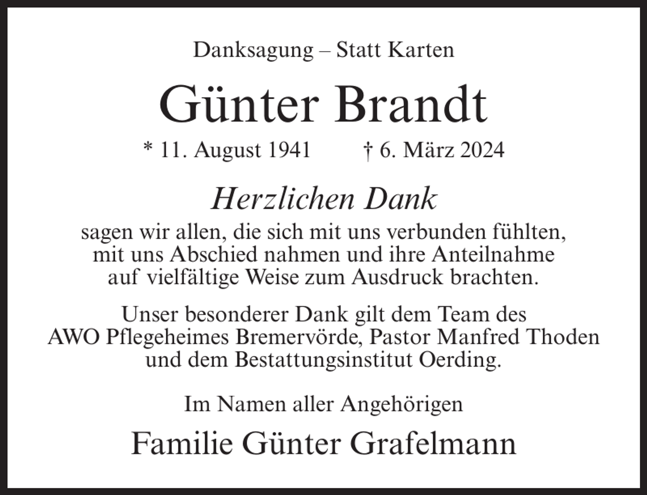 <p>Danksagung – Statt Karten</p><p>Günter Brandt<br />* 11. August 1941</p><p>† 6. März 2024</p><p>Herzlichen Dank<br />sagen wir allen, die sich mit uns verbunden fühlten,<br />mit uns Abschied nahmen und ihre Anteilnahme<br />auf vielfältige Weise zum Ausdruck brachten.<br />Unser besonderer Dank gilt dem Team des<br />AWO Pflegeheimes Bremervörde, Pastor Manfred Thoden<br />und dem Bestattungsinstitut Oerding.<br />Im Namen aller Angehörigen</p><p>Familie Günter Grafelmann</p>