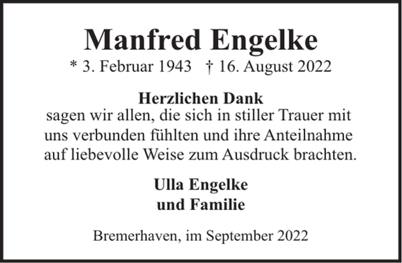 <p>Manfred Engelke</p><p>* 3. Februar 1943 † 16. August 2022<br />Herzlichen Dank<br />sagen wir allen, die sich in stiller Trauer mit<br />uns verbunden fühlten und ihre Anteilnahme<br />auf liebevolle Weise zum Ausdruck brachten.<br />Ulla Engelke<br />und Familie<br />Bremerhaven, im September 2022</p>