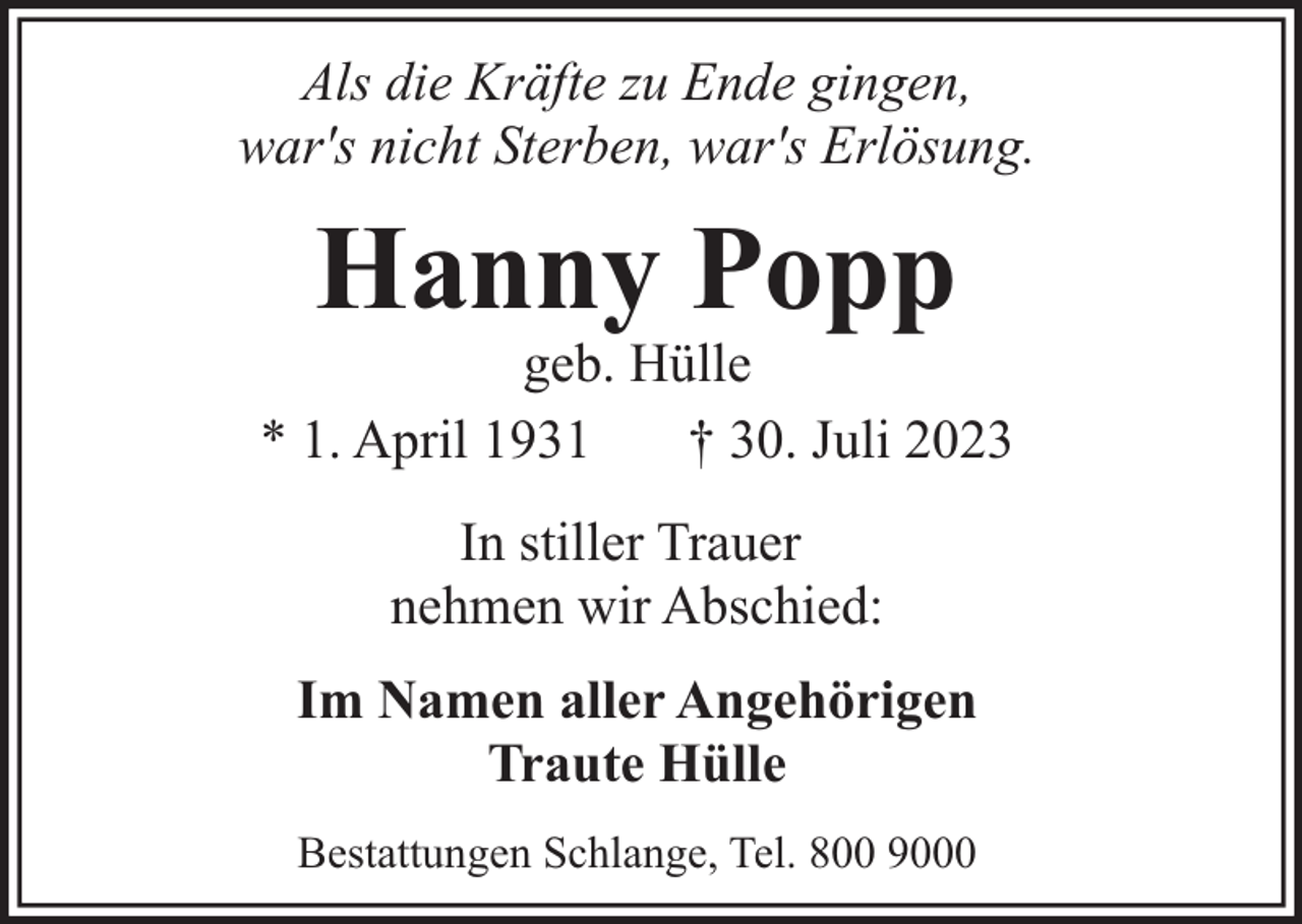 <p>Als die Kräfte zu Ende gingen,<br />war's nicht Sterben, war's Erlösung.</p><p>Hanny Popp</p><p>geb. Hülle<br />* 1. April 1931<br />† 30. Juli 2023<br />In stiller Trauer<br />nehmen wir Abschied:<br />Im Namen aller Angehörigen<br />Traute Hülle<br />Bestattungen Schlange, Tel. 800 9000</p>