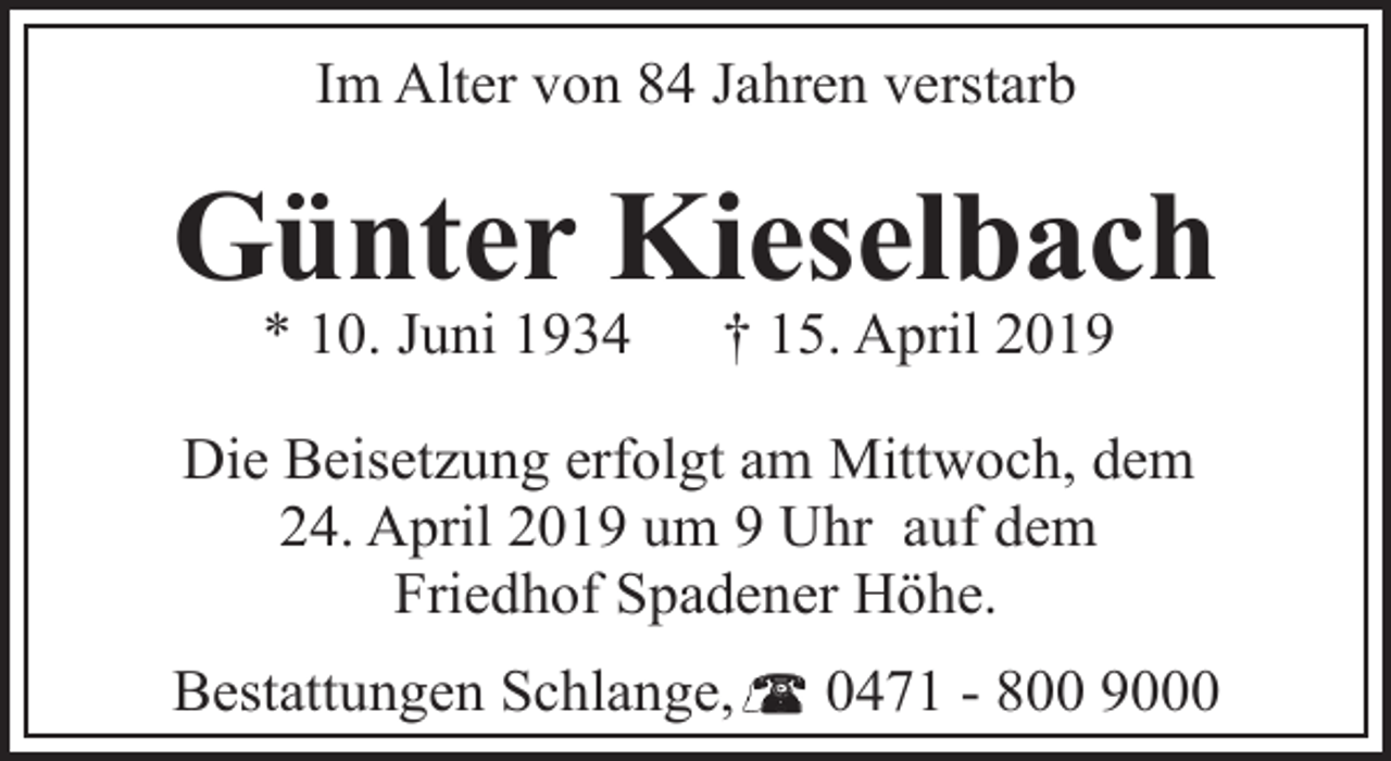 <p>Im Alter von 84 Jahren verstarb</p><p>Günter Kieselbach<br />* 10. Juni 1934</p><p>† 15. April 2019</p><p>Die Beisetzung erfolgt am Mittwoch, dem<br />24. April 2019 um 9 Uhr auf dem<br />Friedhof Spadener Höhe.<br />Bestattungen Schlange,</p><p>0471 - 800 9000</p>