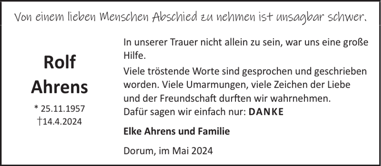 <p>Von einem lieben Menschen Abschied zu nehmen ist unsagbar schwer.</p><p>Rolf<br />Ahrens<br />* 25.11.1957<br />†14.4.2024</p><p>In unserer Trauer nicht allein zu sein, war uns eine große<br />Hilfe.<br />Viele tröstende Worte sind gesprochen und geschrieben<br />worden. Viele Umarmungen, viele Zeichen der Liebe<br />und der FreundschaL durLen wir wahrnehmen.<br />Dafür sagen wir einfach nur: DANKE<br />Elke Ahrens und Familie<br />Dorum, im Mai 2024</p>