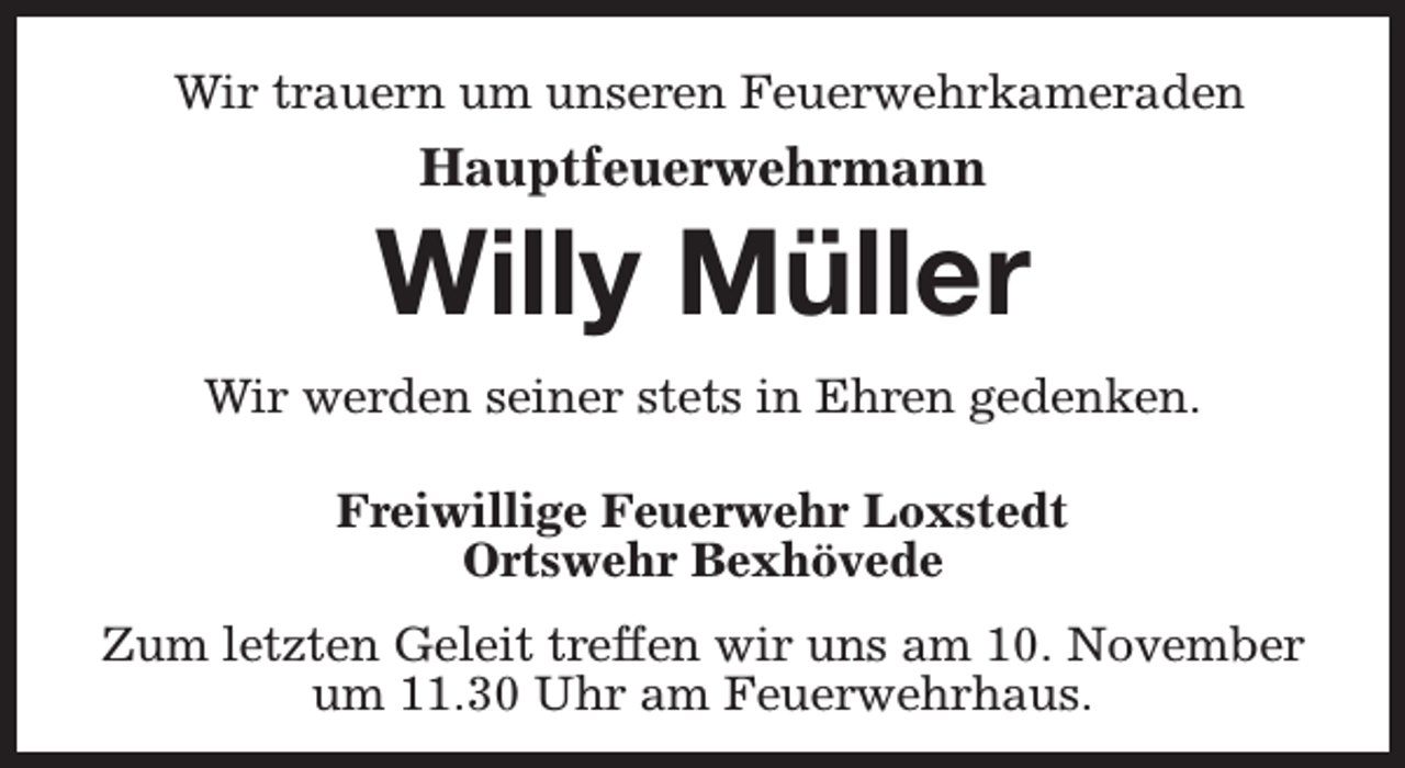 <p>Wir trauern um unseren Feuerwehrkameraden</p><p>Hauptfeuerwehrmann</p><p>Willy Müller<br />Wir werden seiner stets in Ehren gedenken.<br />Freiwillige Feuerwehr Loxstedt<br />Ortswehr Bexhövede<br />Zum letzten Geleit treffen wir uns am 10. November<br />um 11.30 Uhr am Feuerwehrhaus.</p>