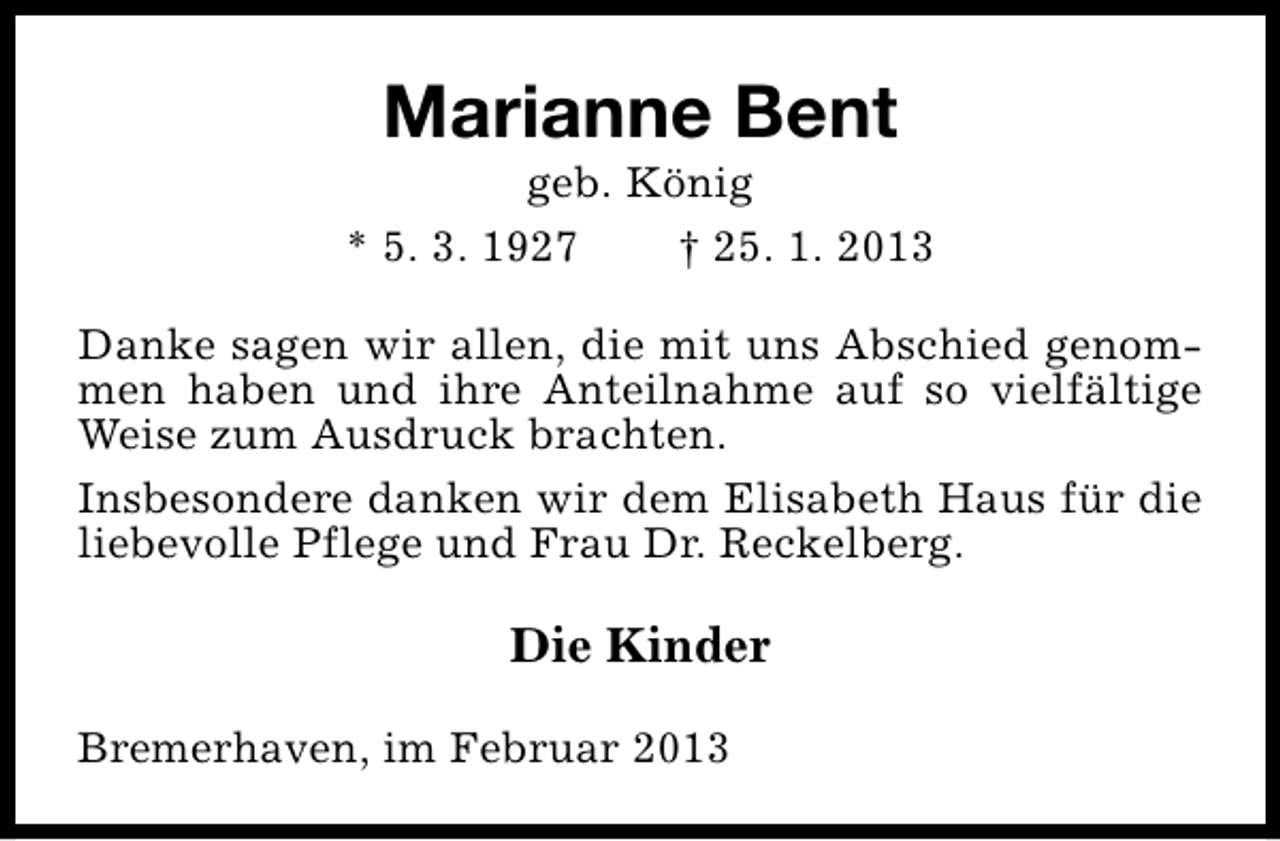 <p>Marianne Bent</p><p>geb. König<br />* 5. 3. 1927<br />† 25. 1. 2013<br />Danke sagen wir allen, die mit uns Abschied genommen haben und ihre Anteilnahme auf so vielfältige<br />Weise zum Ausdruck brachten.<br />Insbesondere danken wir dem Elisabeth Haus für die<br />liebevolle Pflege und Frau Dr. Reckelberg.</p><p>Die Kinder<br />Bremerhaven, im Februar 2013</p>
