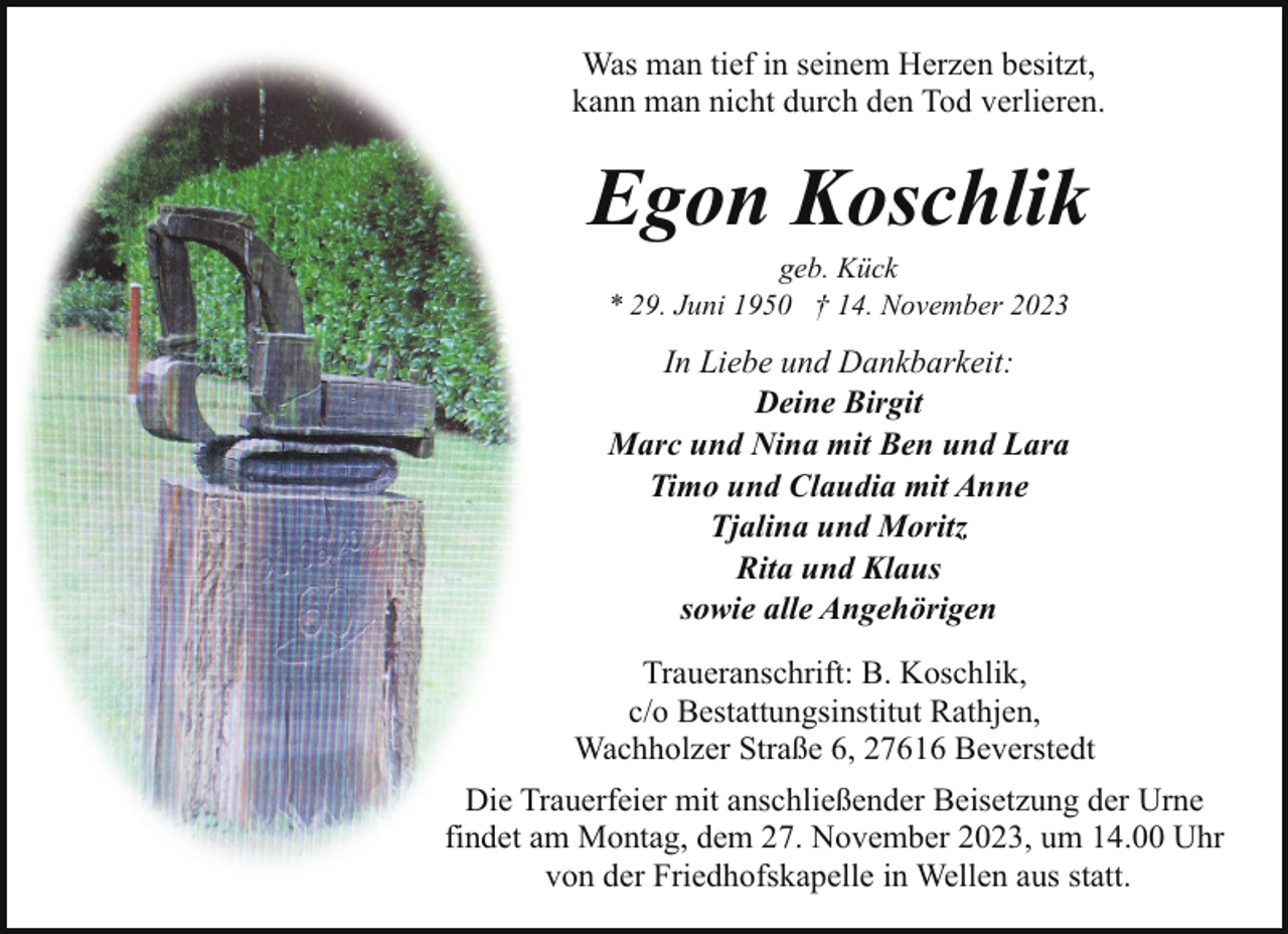<p>Was man tief in seinem Herzen besitzt,<br />kann man nicht durch den Tod verlieren.</p><p>Egon Koschlik<br />geb. Kück<br />* 29. Juni 1950 † 14. November 2023</p><p>In Liebe und Dankbarkeit:<br />Deine Birgit<br />Marc und Nina mit Ben und Lara<br />Timo und Claudia mit Anne<br />Tjalina und Moritz<br />Rita und Klaus<br />sowie alle Angehörigen<br />Traueranschrift: B. Koschlik,<br />c/o Bestattungsinstitut Rathjen,<br />Wachholzer Straße 6, 27616 Beverstedt<br />Die Trauerfeier mit anschließender Beisetzung der Urne<br />findet am Montag, dem 27. November 2023, um 14.00 Uhr<br />von der Friedhofskapelle in Wellen aus statt.</p>