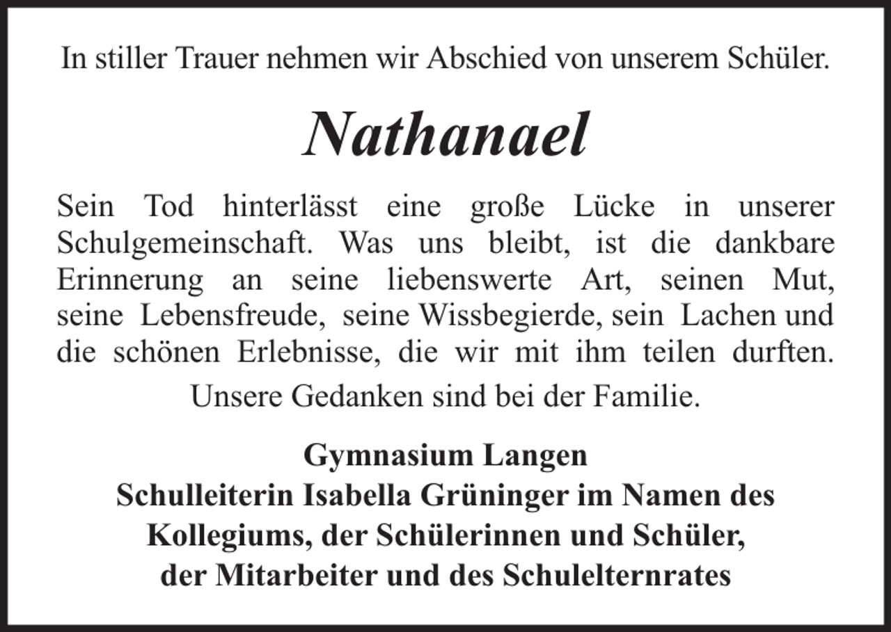 <p>In stiller Trauer nehmen wir Abschied von unserem Schüler.</p><p>Nathanael<br />Sein Tod hinterlässt eine große Lücke in unserer<br />Schulgemeinschaft. Was uns bleibt, ist die dankbare<br />Erinnerung an seine liebenswerte Art, seinen Mut,<br />seine Lebensfreude, seine Wissbegierde, sein Lachen und<br />die schönen Erlebnisse, die wir mit ihm teilen durften.<br />Unsere Gedanken sind bei der Familie.<br />Gymnasium Langen<br />Schulleiterin Isabella Grüninger im Namen des<br />Kollegiums, der Schülerinnen und Schüler,<br />der Mitarbeiter und des Schulelternrates</p>