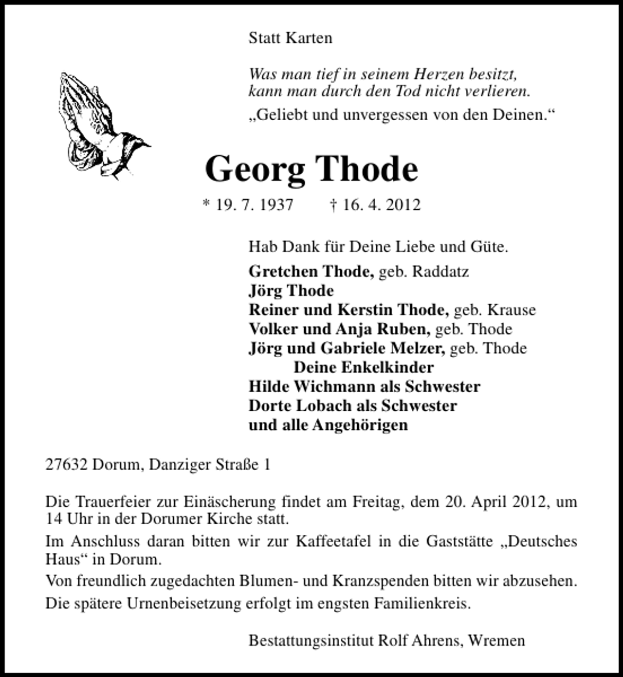 <p>Statt Karten<br />Was man tief in seinem Herzen besitzt,<br />kann man durch den Tod nicht verlieren.<br />„Geliebt und unvergessen von den Deinen.“</p><p>Georg Thode</p><p>* 19. 7. 1937</p><p>† 16. 4. 2012</p><p>Hab Dank für Deine Liebe und Güte.<br />Gretchen Thode, geb. Raddatz<br />Jörg Thode<br />Reiner und Kerstin Thode, geb. Krause<br />Volker und Anja Ruben, geb. Thode<br />Jörg und Gabriele Melzer, geb. Thode<br />Deine Enkelkinder<br />Hilde Wichmann als Schwester<br />Dorte Lobach als Schwester<br />und alle Angehörigen<br />27632 Dorum, Danziger Straße 1<br />Die Trauerfeier zur Einäscherung findet am Freitag, dem 20. April 2012, um<br />14 Uhr in der Dorumer Kirche statt.<br />Im Anschluss daran bitten wir zur Kaffeetafel in die Gaststätte „Deutsches<br />Haus“ in Dorum.<br />Von freundlich zugedachten Blumen- und Kranzspenden bitten wir abzusehen.<br />Die spätere Urnenbeisetzung erfolgt im engsten Familienkreis.<br />Bestattungsinstitut Rolf Ahrens, Wremen</p>