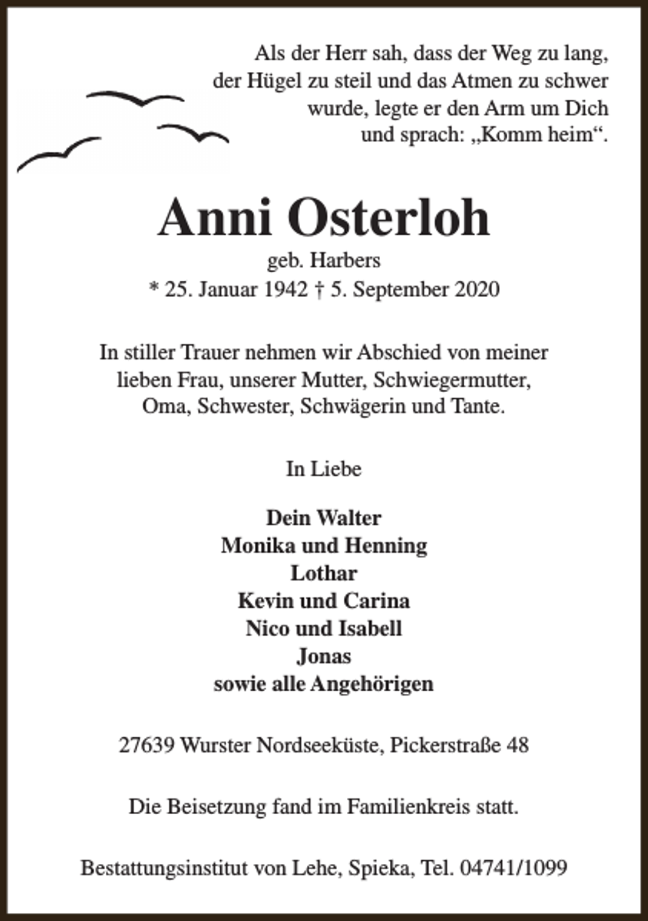 <p>Als der Herr sah, dass der Weg zu lang,<br />der Hügel zu steil und das Atmen zu schwer<br />wurde, legte er den Arm um Dich<br />und sprach: „Komm heim“.</p><p>Anni Osterloh</p><p>geb. Harbers<br />* 25. Januar 1942 † 5. September 2020<br />In stiller Trauer nehmen wir Abschied von meiner<br />lieben Frau, unserer Mutter, Schwiegermutter,<br />Oma, Schwester, Schwägerin und Tante.<br />In Liebe<br />Dein Walter<br />Monika und Henning<br />Lothar<br />Kevin und Carina<br />Nico und Isabell<br />Jonas<br />sowie alle Angehörigen<br />27639 Wurster Nordseeküste, Pickerstraße 48<br />Die Beisetzung fand im Familienkreis statt.<br />Bestattungsinstitut von Lehe, Spieka, Tel. 04741/1099</p>