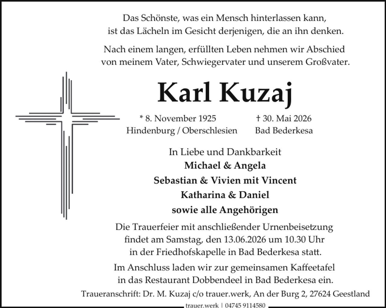 <p>Das Schönste, was ein Mensch hinterlassen kann,<br />ist das Lächeln im Gesicht derjenigen, die an ihn denken.<br />Nach einem langen, erfüllten Leben nehmen wir Abschied<br />von meinem Vater, Schwiegervater und unserem Großvater.</p><p>Karl Kuzaj<br />* 8. November 1925<br />Hindenburg / Oberschlesien</p><p>† 30. Mai 2026<br />Bad Bederkesa</p><p>In Liebe und Dankbarkeit<br />Michael &amp; Angela<br />Sebastian &amp; Vivien mit Vincent<br />Katharina &amp; Daniel<br />sowie alle Angehörigen<br />Die Trauerfeier mit anschließender Urnenbeise�ung<br />ﬁndet am Samstag, den 13.06.2026 um 10.30 Uhr<br />in der Friedhofskapelle in Bad Bederkesa sta .<br />Im Anschluss laden wir zur gemeinsamen Kaﬀeetafel<br />in das Restaurant Dobbendeel in Bad Bederkesa ein.<br />Traueranschrift: Dr. M. Kuzaj c/o trauer.werk, An der Burg 2, 27624 Geestland<br />trauer.werk | 04745 9114580</p>