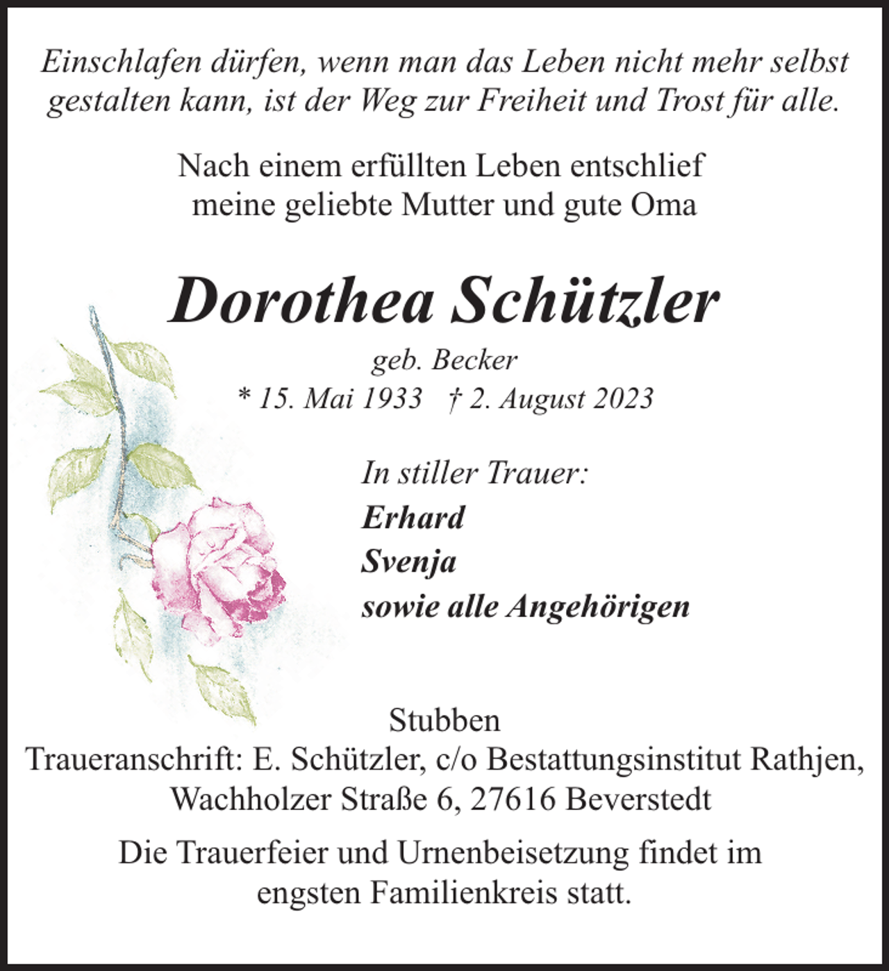 <p>Einschlafen dürfen, wenn man das Leben nicht mehr selbst<br />gestalten kann, ist der Weg zur Freiheit und Trost für alle.<br />Nach einem erfüllten Leben entschlief<br />meine geliebte Mutter und gute Oma</p><p>Dorothea Schützler<br />geb. Becker<br />* 15. Mai 1933 † 2. August 2023</p><p>In stiller Trauer:<br />Erhard<br />Svenja<br />sowie alle Angehörigen<br />Stubben<br />Traueranschrift: E. Schützler, c/o Bestattungsinstitut Rathjen,<br />Wachholzer Straße 6, 27616 Beverstedt<br />Die Trauerfeier und Urnenbeisetzung findet im<br />engsten Familienkreis statt.</p>