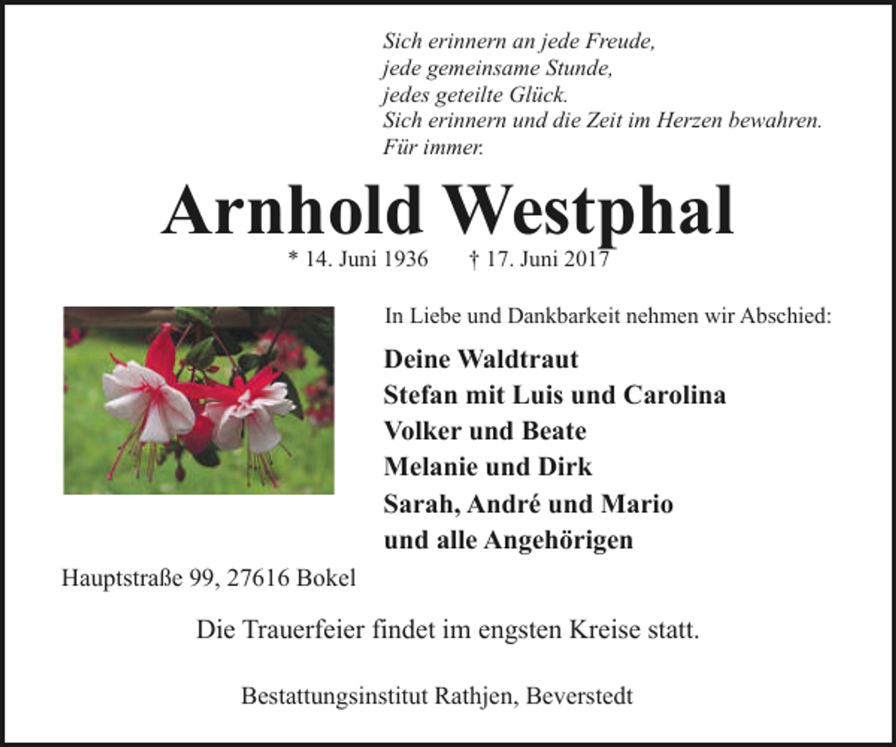 <p>Sich erinnern an jede Freude,<br />jede gemeinsame Stunde,<br />jedes geteilte Glück.<br />Sich erinnern und die Zeit im Herzen bewahren.<br />Für immer.</p><p>Arnhold Westphal<br />* 14. Juni 1936</p><p>† 17. Juni 2017</p><p>In Liebe und Dankbarkeit nehmen wir Abschied:</p><p>Deine Waldtraut<br />Stefan mit Luis und Carolina<br />Volker und Beate<br />Melanie und Dirk<br />Sarah, André und Mario<br />und alle Angehörigen<br />Hauptstraße 99, 27616 Bokel</p><p>Die Trauerfeier findet im engsten Kreise statt.<br />Bestattungsinstitut Rathjen, Beverstedt</p>
