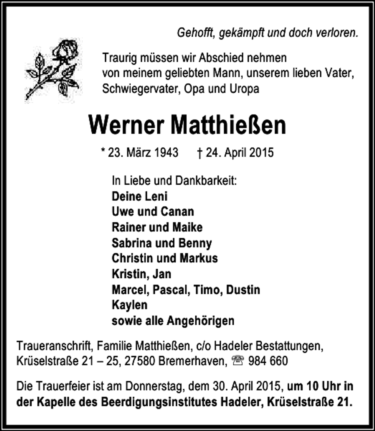 <p>Gehofft, gekämpft und doch verloren.<br />Traurig müssen wir Abschied nehmen<br />von meinem geliebten Mann, unserem lieben Vater,<br />Schwiegervater, Opa und Uropa</p>
<p>Werner Matthießen<br />* 23. März 1943</p>
<p>† 24. April 2015</p>
<p>In Liebe und Dankbarkeit:<br />Deine Leni<br />Uwe und Canan<br />Rainer und Maike<br />Sabrina und Benny<br />Christin und Markus<br />Kristin, Jan<br />Marcel, Pascal, Timo, Dustin<br />Kaylen<br />sowie alle Angehörigen<br />Traueranschrift, Familie Matthießen, c/o Hadeler Bestattungen,<br />Krüselstraße 21 – 25, 27580 Bremerhaven, ℡ 984 660<br />Die Trauerfeier ist am Donnerstag, dem 30. April 2015, um 10 Uhr in<br />der Kapelle des Beerdigungsinstitutes Hadeler, Krüselstraße 21.</p>