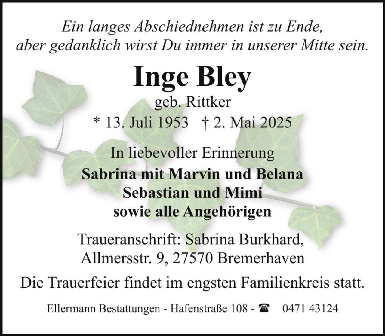 <p>Ein langes Abschiednehmen ist zu Ende,<br />aber gedanklich wirst Du immer in unserer Mitte sein.</p><p>Inge Bley</p><p>geb. Rittker<br />* 13. Juli 1953 † 2. Mai 2025<br />In liebevoller Erinnerung<br />Sabrina mit Marvin und Belana<br />Sebastian und Mimi<br />sowie alle Angehörigen<br />Traueranschrift: Sabrina Burkhard,<br />Allmersstr. 9, 27570 Bremerhaven<br />Die Trauerfeier findet im engsten Familienkreis statt.<br />Ellermann Bestattungen - Hafenstraße 108 - ( 0471 43124</p>