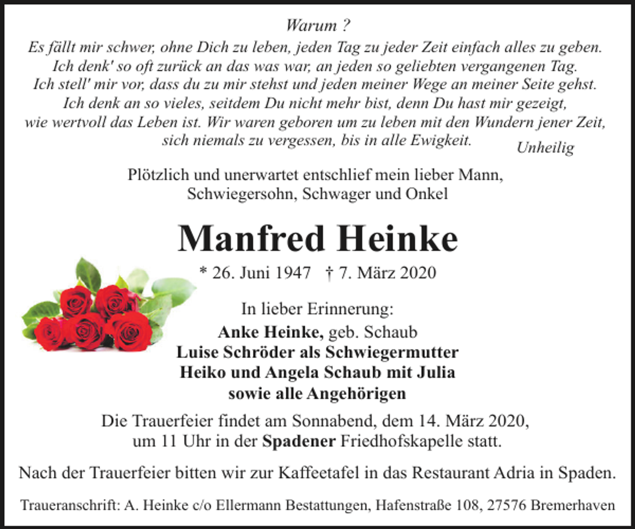 <p>Warum ?</p>
<p>Es fällt mir schwer, ohne Dich zu leben, jeden Tag zu jeder Zeit einfach alles zu geben.<br />Ich denk' so oft zurück an das was war, an jeden so geliebten vergangenen Tag.<br />Ich stell' mir vor, dass du zu mir stehst und jeden meiner Wege an meiner Seite gehst.<br />Ich denk an so vieles, seitdem Du nicht mehr bist, denn Du hast mir gezeigt,<br />wie wertvoll das Leben ist. Wir waren geboren um zu leben mit den Wundern jener Zeit,<br />sich niemals zu vergessen, bis in alle Ewigkeit.<br />Unheilig</p>
<p>Plötzlich und unerwartet entschlief mein lieber Mann,<br />Schwiegersohn, Schwager und Onkel</p>
<p>Manfred Heinke<br />* 26. Juni 1947 † 7. März 2020</p>
<p>In lieber Erinnerung:<br />Anke Heinke, geb. Schaub<br />Luise Schröder als Schwiegermutter<br />Heiko und Angela Schaub mit Julia<br />sowie alle Angehörigen<br />Die Trauerfeier findet am Sonnabend, dem 14. März 2020,<br />um 11 Uhr in der Spadener Friedhofskapelle statt.<br />Nach der Trauerfeier bitten wir zur Kaffeetafel in das Restaurant Adria in Spaden.<br />Traueranschrift: A. Heinke c/o Ellermann Bestattungen, Hafenstraße 108, 27576 Bremerhaven</p>