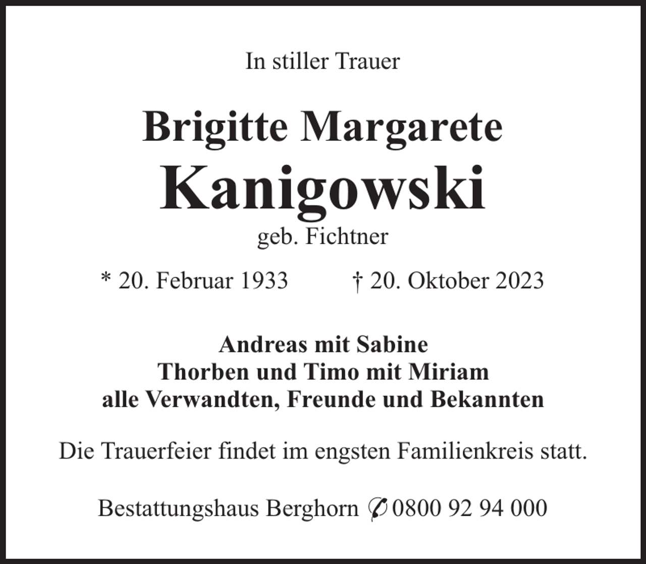 <p>In stiller Trauer</p><p>Brigitte Margarete</p><p>Kanigowski<br />geb. Fichtner<br />* 20. Februar 1933</p><p>† 20. Oktober 2023</p><p>Andreas mit Sabine<br />Thorben und Timo mit Miriam<br />alle Verwandten, Freunde und Bekannten<br />Die Trauerfeier findet im engsten Familienkreis statt.<br />Bestattungshaus Berghorn * 0800 92 94 000</p>