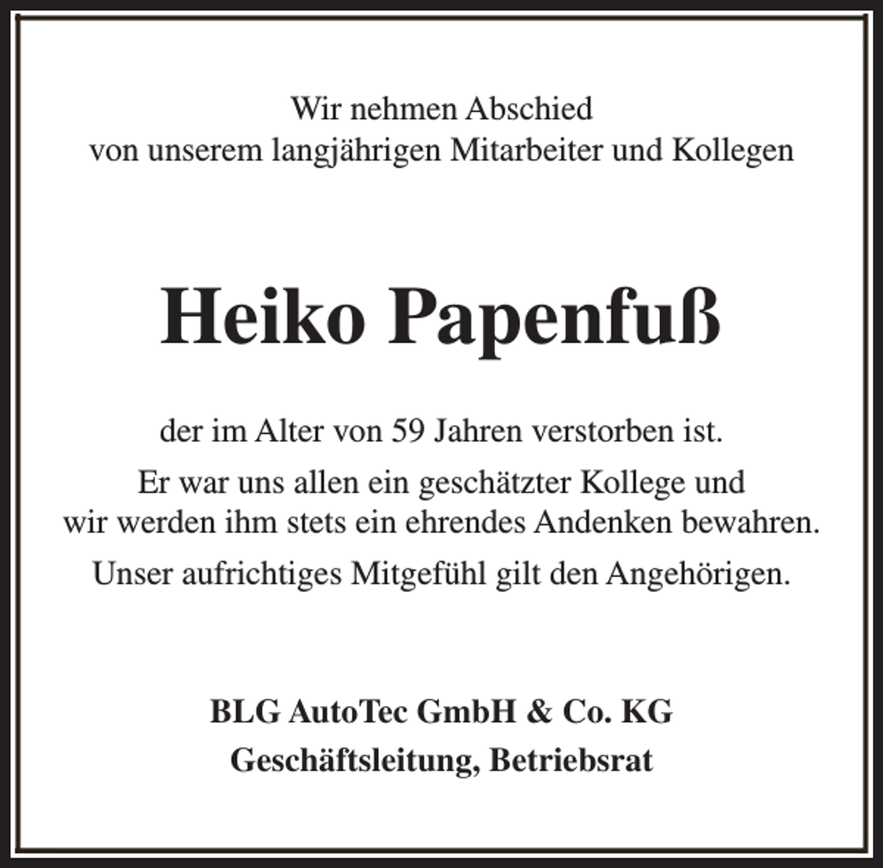 <p>Wir nehmen Abschied<br />von unserem langjährigen Mitarbeiter und Kollegen</p><p>Heiko Papenfuß<br />der im Alter von 59 Jahren verstorben ist.<br />Er war uns allen ein geschätzter Kollege und<br />wir werden ihm stets ein ehrendes Andenken bewahren.<br />Unser aufrichtiges Mitgefühl gilt den Angehörigen.</p><p>BLG AutoTec GmbH &amp; Co. KG<br />Geschäftsleitung, Betriebsrat</p>