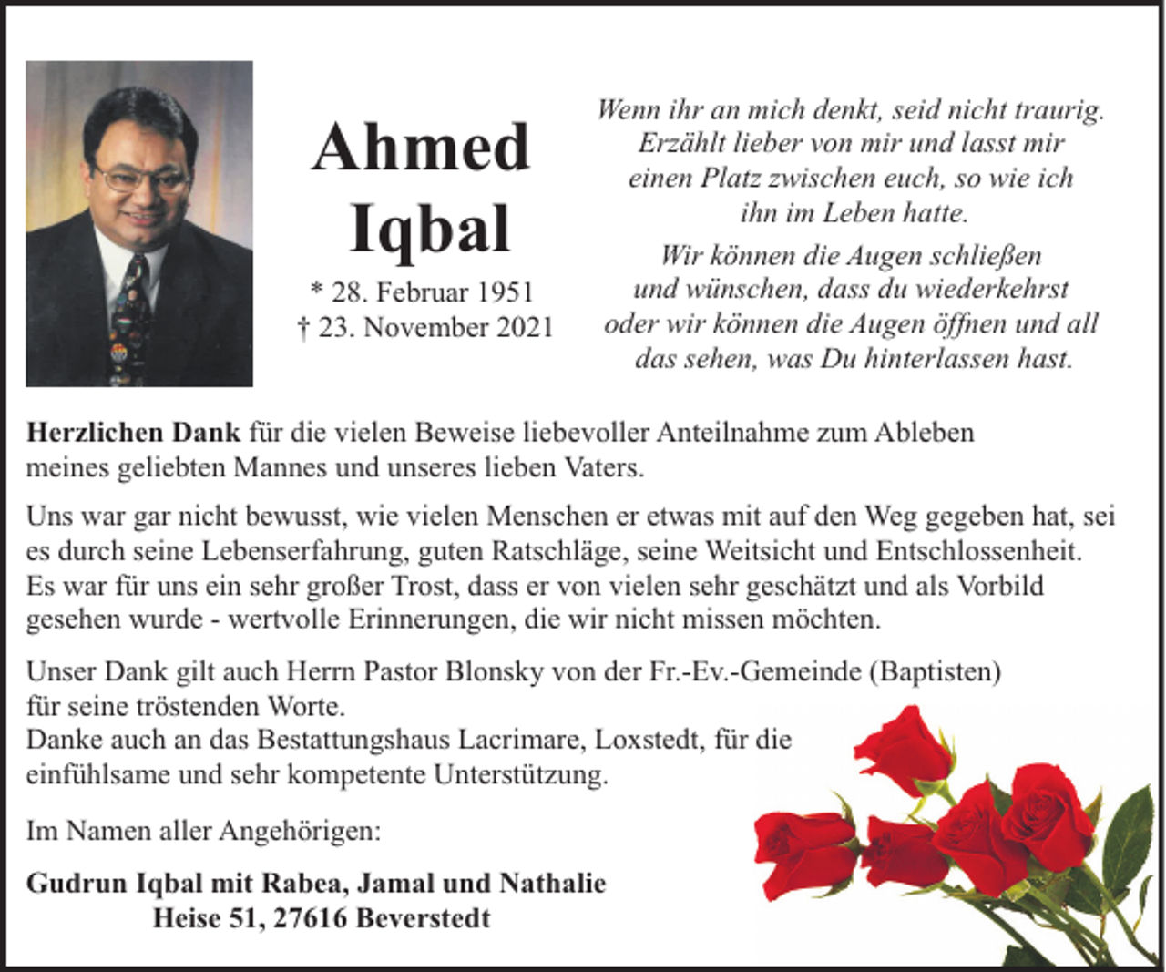 <p>Ahmed<br />Iqbal</p><p>* 28. Februar 1951<br />† 23. November 2021</p><p>Wenn ihr an mich denkt, seid nicht traurig.<br />Erzählt lieber von mir und lasst mir<br />einen Platz zwischen euch, so wie ich<br />ihn im Leben hatte.<br />Wir können die Augen schließen<br />und wünschen, dass du wiederkehrst<br />oder wir können die Augen öffnen und all<br />das sehen, was Du hinterlassen hast.</p><p>Herzlichen Dank für die vielen Beweise liebevoller Anteilnahme zum Ableben<br />meines geliebten Mannes und unseres lieben Vaters.<br />Uns war gar nicht bewusst, wie vielen Menschen er etwas mit auf den Weg gegeben hat, sei<br />es durch seine Lebenserfahrung, guten Ratschläge, seine Weitsicht und Entschlossenheit.<br />Es war für uns ein sehr großer Trost, dass er von vielen sehr geschätzt und als Vorbild<br />gesehen wurde - wertvolle Erinnerungen, die wir nicht missen möchten.<br />Unser Dank gilt auch Herrn Pastor Blonsky von der Fr.-Ev.-Gemeinde (Baptisten)<br />für seine tröstenden Worte.<br />Danke auch an das Bestattungshaus Lacrimare, Loxstedt, für die<br />einfühlsame und sehr kompetente Unterstützung.<br />Im Namen aller Angehörigen:<br />Gudrun Iqbal mit Rabea, Jamal und Nathalie<br />Heise 51, 27616 Beverstedt</p>