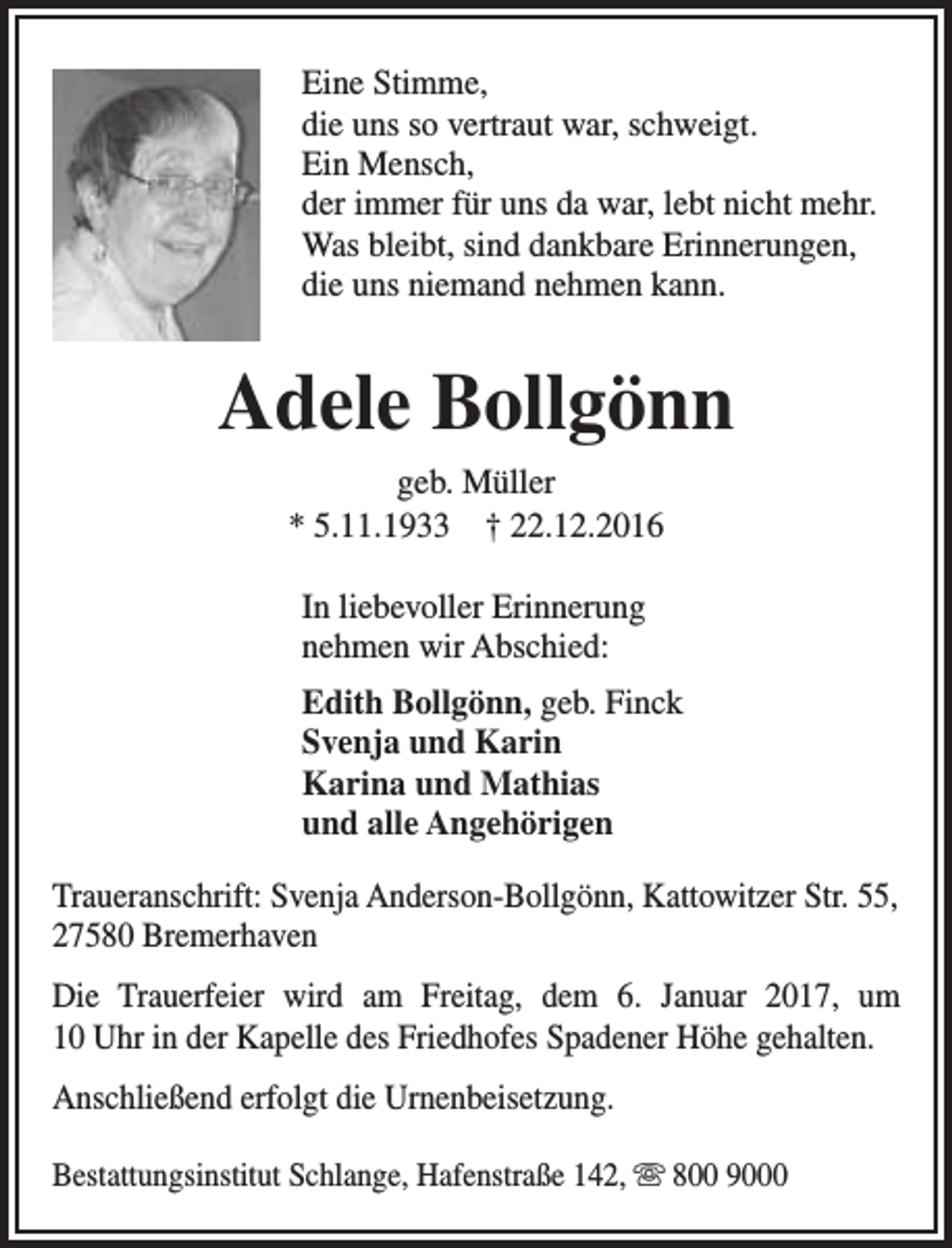 <p>Eine Stimme,<br />die uns so vertraut war, schweigt.<br />Ein Mensch,<br />der immer für uns da war, lebt nicht mehr.<br />Was bleibt, sind dankbare Erinnerungen,<br />die uns niemand nehmen kann.</p><p>Adele Bollgönn<br />geb. Müller<br />* 5.11.1933 † 22.12.2016<br />In liebevoller Erinnerung<br />nehmen wir Abschied:<br />Edith Bollgönn, geb. Finck<br />Svenja und Karin<br />Karina und Mathias<br />und alle Angehörigen<br />Traueranschrift: Svenja Anderson-Bollgönn, Kattowitzer Str. 55,<br />27580 Bremerhaven<br />Die Trauerfeier wird am Freitag, dem 6. Januar 2017, um<br />10 Uhr in der Kapelle des Friedhofes Spadener Höhe gehalten.<br />Anschließend erfolgt die Urnenbeisetzung.<br />Bestattungsinstitut Schlange, Hafenstraße 142,  800 9000</p>