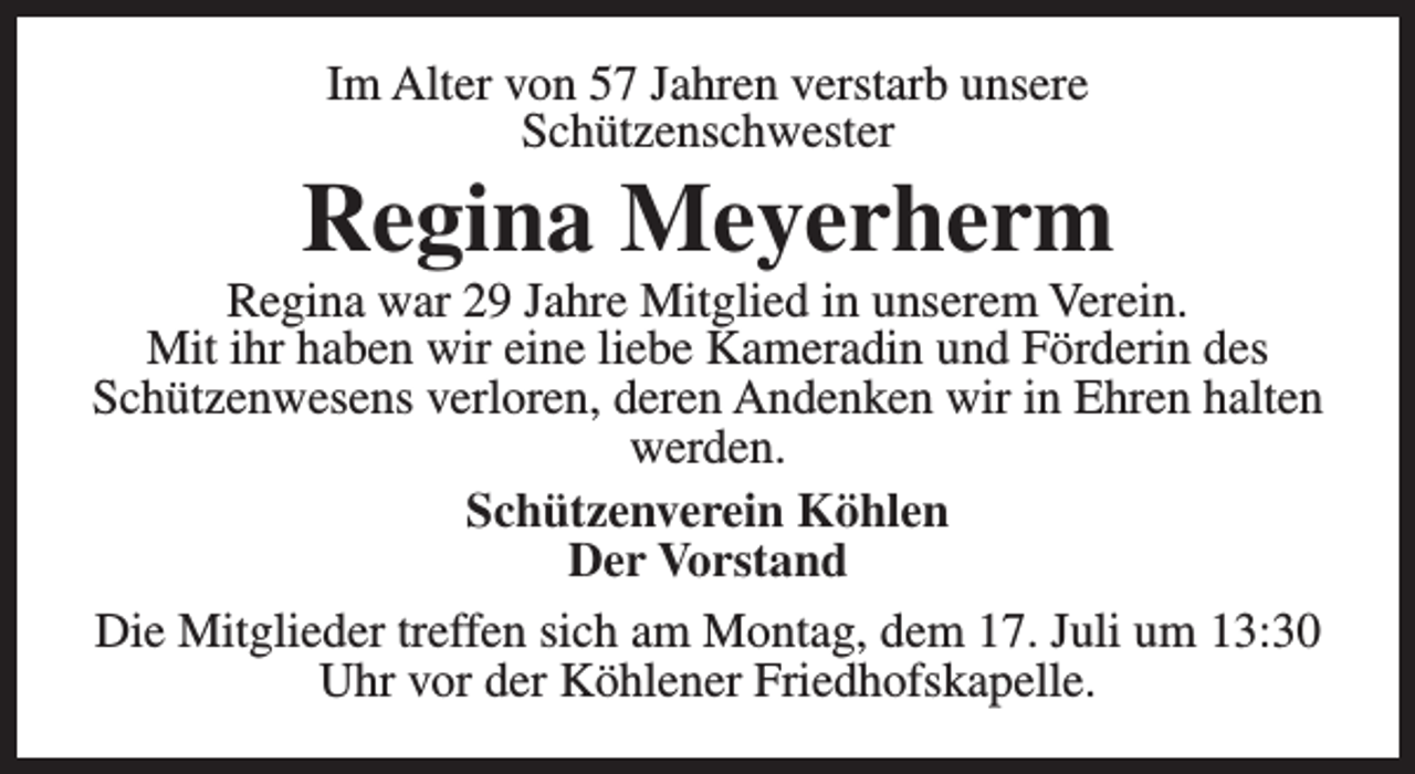 <p>Im Alter von 57 Jahren verstarb unsere<br />Schützenschwester</p><p>Regina Meyerherm</p><p>Regina war 29 Jahre Mitglied in unserem Verein.<br />Mit ihr haben wir eine liebe Kameradin und Förderin des<br />Schützenwesens verloren, deren Andenken wir in Ehren halten<br />werden.<br />Schützenverein Köhlen<br />Der Vorstand<br />Die Mitglieder treffen sich am Montag, dem 17. Juli um 13:30<br />Uhr vor der Köhlener Friedhofskapelle.</p>