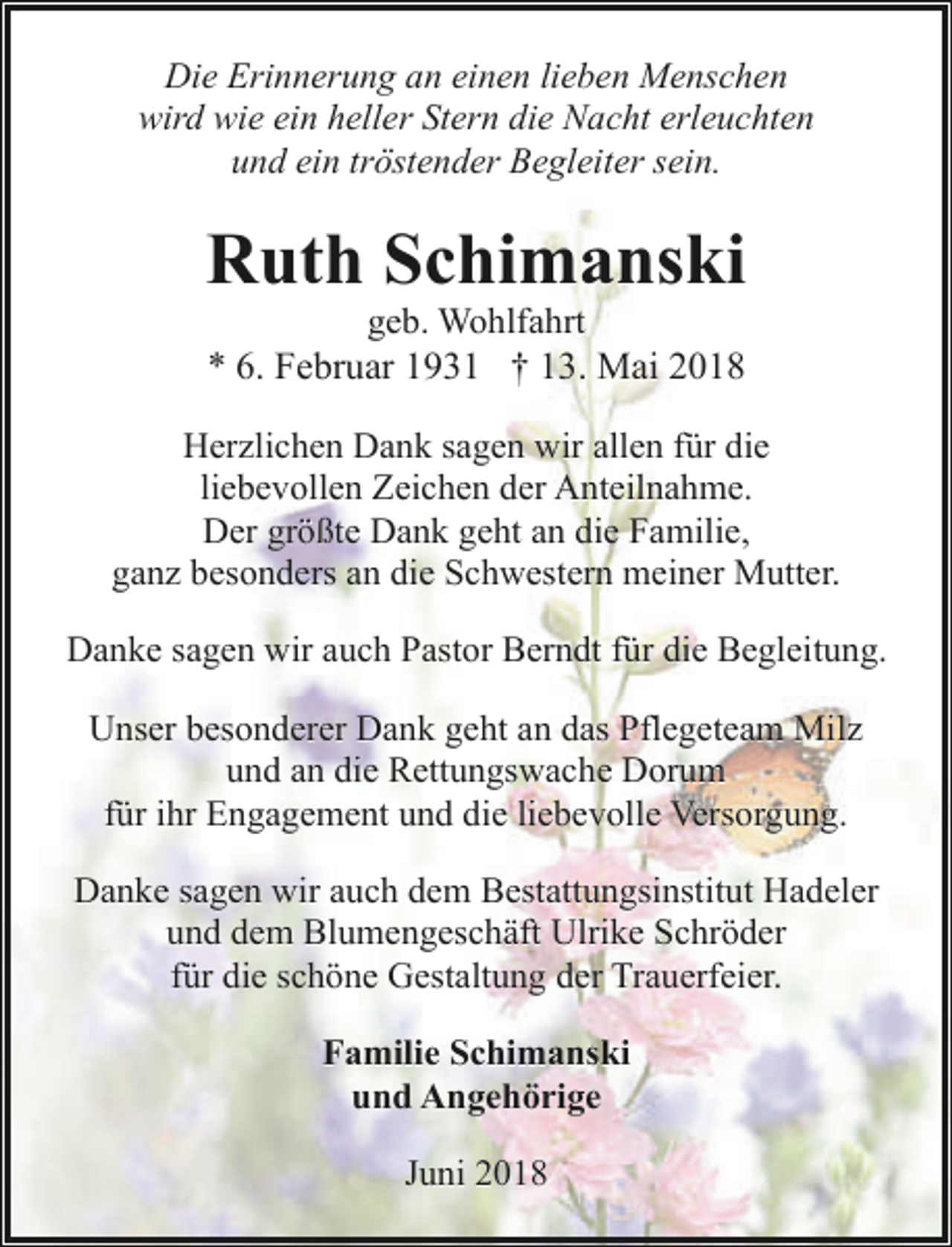 <p>Die Erinnerung an einen lieben Menschen<br />wird wie ein heller Stern die Nacht erleuchten<br />und ein tröstender Begleiter sein.</p><p>Ruth Schimanski<br />geb. Wohlfahrt<br />* 6. Februar 1931 † 13. Mai 2018</p><p>Herzlichen Dank sagen wir allen für die<br />liebevollen Zeichen der Anteilnahme.<br />Der größte Dank geht an die Familie,<br />ganz besonders an die Schwestern meiner Mutter.<br />Danke sagen wir auch Pastor Berndt für die Begleitung.<br />Unser besonderer Dank geht an das Pflegeteam Milz<br />und an die Rettungswache Dorum<br />für ihr Engagement und die liebevolle Versorgung.<br />Danke sagen wir auch dem Bestattungsinstitut Hadeler<br />und dem Blumengeschäft Ulrike Schröder<br />für die schöne Gestaltung der Trauerfeier.<br />Familie Schimanski<br />und Angehörige<br />Juni 2018</p>