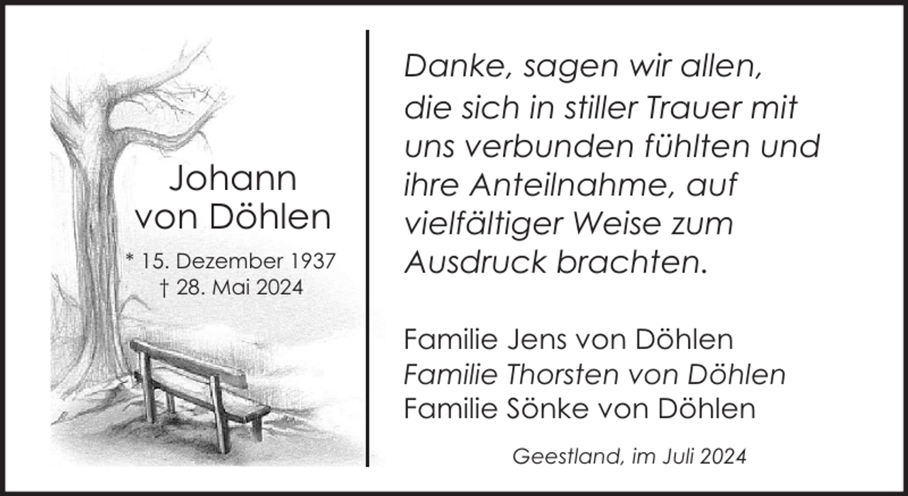 <p>Johann<br />von Döhlen<br />* 15. Dezember 1937<br />† 28. Mai 2024</p><p>Danke, sagen wir allen,<br />die sich in stiller Trauer mit<br />uns verbunden fühlten und<br />ihre Anteilnahme, auf<br />vielfältiger Weise zum<br />Ausdruck brachten.<br />Familie Jens von Döhlen<br />Familie Thorsten von Döhlen<br />Familie Sönke von Döhlen<br />Geestland, im Juli 2024</p>